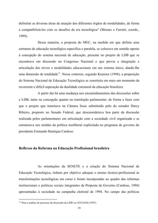 19
delimitar as diversas áreas de atuação dos diferentes órgãos de modalidades, de forma
a compatibilizá-los com os desafios da era tecnológica" (Moraes e Ferretti, coords.,
1999).
Dessa maneira, a proposta do MEC, na medida em que definia uma
estrutura de educação tecnológica específica e paralela, se colocava em sentido oposto
à concepção do sistema nacional de educação, presente no projeto de LDB que se
encontrava em discussão no Congresso Nacional e que previa a integração e
articulação dos níveis e modalidades educacionais em um sistema único, dando-lhe
uma dimensão de totalidade11
. Nesse contexto, segundo Kuenzer (1994), a proposição
do Sistema Nacional de Educação Tecnológica se constituía em mais um momento da
recorrente e difícil superação da dualidade estrutural da educação brasileira.
A partir dai há uma mudança nos encaminhamentos das discussões sobre
a LDB, tanto na concepção quanto na tramitação parlamentar, de forma a fazer com
que o projeto que tramitava na Câmara fosse substituído pelo do senador Darcy
Ribeiro, proposto no Senado Federal, que desconsiderava boa parte da discussão
realizada pelos parlamentares em articulação com a sociedade civil organizada e se
estruturava nos moldes da política neoliberal explicitada no programa de governo do
presidente Fernando Henrique Cardoso.
Reflexos da Reforma na Educação Profissional brasileira
As orientações da SENETE e a criação do Sistema Nacional de
Educação Tecnológica, tinham por objetivo adequar o ensino técnico-profissional às
transformações tecnológicas em curso e foram incorporadas ao quadro das reformas
institucionais e políticas sociais integrantes da Proposta de Governo (Cardoso, 1994)
apresentadas à sociedade na campanha eleitoral de 1994. No campo das políticas
11 Para a análise do processo de discussão da LDB ver SAVIANI (1997).
 