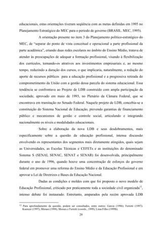 20
educacionais, estas orientações tiveram seqüência com as metas definidas em 1995 no
Planejamento Estratégico do MEC para o período de governo (BRASIL. MEC, 1995).
A orientação presente no item 3 do Planejamento político-estratégico do
MEC, de “separar do ponto de vista conceitual e operacional a parte profissional da
parte acadêmica”, criando duas redes escolares no âmbito do Ensino Médio, tratava de
atender às preocupações de adequar a formação profissional, visando à flexibilização
dos currículos, tornando-os atrativos aos investimentos empresariais e, ao mesmo
tempo, reduzindo a duração dos cursos, o que implicaria, naturalmente, a redução do
aporte de recursos públicos para a educação profissional e a progressiva retirada do
comprometimento da União com a gestão dessa parcela do sistema educacional. Essa
tendência se confrontava ao Projeto de LDB construído com ampla participação da
sociedade, aprovado em maio de 1993, no Plenário da Câmara Federal, que se
encontrava em tramitação no Senado Federal. Naquele projeto de LDB, concebia-se a
constituição do Sistema Nacional de Educação, prevendo garantias de financiamento
público e mecanismos de gestão e controle social, articulando e integrando
nacionalmente os níveis e modalidades educacionais.
Sobre a elaboração da nova LDB e seus desdobramentos, mais
especificamente sobre a questão da educação profissional, intensa discussão
envolvendo os representantes dos segmentos mais diretamente atingidos, quais sejam
as Universidades, as Escolas Técnicas e CEFETs e as instituições do denominado
Sistema S (SENAI, SENAC, SENAT e SENAR) foi desenvolvida, principalmente
durante o ano de 1996, quando houve uma concentração de esforços do governo
federal em promover uma reforma do Ensino Médio e da Educação Profissional e em
aprovar a Lei de Diretrizes e Bases da Educação Nacional.
Dadas as condições e moldes com que foi proposto o novo modelo de
Educação Profissional, criticado por praticamente toda a sociedade civil organizada12
,
intenso debate foi instaurado. Entretanto, amparados pela recém aprovada LDB
12 Para aprofundamento da questão, podem ser consultados, entre outros: Garcia (1996); Ferretti (1997);
Kuenzer (1997); Moraes (1998), Moraes e Ferretti (coords., 1999); Lima Filho (1999b).
 