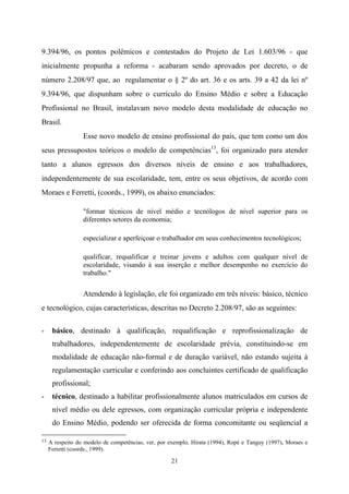 21
9.394/96, os pontos polêmicos e contestados do Projeto de Lei 1.603/96 - que
inicialmente propunha a reforma - acabaram sendo aprovados por decreto, o de
número 2.208/97 que, ao regulamentar o § 2º do art. 36 e os arts. 39 a 42 da lei nº
9.394/96, que dispunham sobre o currículo do Ensino Médio e sobre a Educação
Profissional no Brasil, instalavam novo modelo desta modalidade de educação no
Brasil.
Esse novo modelo de ensino profissional do país, que tem como um dos
seus pressupostos teóricos o modelo de competências13
, foi organizado para atender
tanto a alunos egressos dos diversos níveis de ensino e aos trabalhadores,
independentemente de sua escolaridade, tem, entre os seus objetivos, de acordo com
Moraes e Ferretti, (coords., 1999), os abaixo enunciados:
"formar técnicos de nível médio e tecnólogos de nível superior para os
diferentes setores da economia;
especializar e aperfeiçoar o trabalhador em seus conhecimentos tecnológicos;
qualificar, requalificar e treinar jovens e adultos com qualquer nível de
escolaridade, visando à sua inserção e melhor desempenho no exercício do
trabalho."
Atendendo à legislação, ele foi organizado em três níveis: básico, técnico
e tecnológico, cujas características, descritas no Decreto 2.208/97, são as seguintes:
- básico, destinado à qualificação, requalificação e reprofissionalização de
trabalhadores, independentemente de escolaridade prévia, constituindo-se em
modalidade de educação não-formal e de duração variável, não estando sujeita à
regulamentação curricular e conferindo aos concluintes certificado de qualificação
profissional;
- técnico, destinado a habilitar profissionalmente alunos matriculados em cursos de
nível médio ou dele egressos, com organização curricular própria e independente
do Ensino Médio, podendo ser oferecida de forma concomitante ou seqüencial a
13 A respeito do modelo de competências, ver, por exemplo, Hirata (1994), Ropé e Tanguy (1997), Moraes e
Ferretti (coords., 1999).
 
