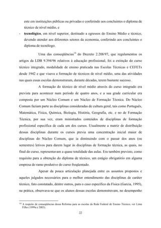 22
este em instituições públicas ou privadas e conferindo aos concluintes o diploma de
técnico de nível médio, e
- tecnológico, em nível superior, destinado a egressos do Ensino Médio e técnico,
devendo atender aos diferentes setores da economia, conferindo aos concluintes o
diploma de tecnólogo.
Uma das conseqüências14
do Decreto 2.208/97, que regulamentou os
artigos da LDB 9.394/96 relativos à educação profissional, foi a extinção do curso
técnico integrado, modalidade de ensino praticada nas Escolas Técnicas e CEFETs
desde 1942 e que visava a formação de técnicos de nível médio, uma das atividades
nas quais essas escolas demonstraram, durante décadas, terem bastante sucesso.
A formação do técnico de nível médio através do curso integrado era
prevista para acontecer num período de quatro anos, e a sua grade curricular era
composta por um Núcleo Comum e um Núcleo de Formação Técnica. Do Núcleo
Comum faziam parte as disciplinas consideradas de cultura geral, tais como Português,
Matemática, Física, Química, Biologia, História, Geografia, etc. e no de Formação
Técnica, por sua vez, eram ministrados conteúdos de disciplinas de formação
profissional específica de cada um dos cursos. Usualmente a matriz de distribuição
dessas disciplinas durante os cursos previa uma concentração inicial maior de
disciplinas do Núcleo Comum, que ia diminuindo com o passar dos anos (ou
semestres) letivos para darem lugar às disciplinas de formação técnica, as quais, no
final do curso, representavam a quase totalidade das aulas. Era também previsto, como
requisito para a obtenção do diploma de técnico, um estágio obrigatório em alguma
empresa do ramo produtivo do curso freqüentado.
Apesar da pouca articulação planejada entre os assuntos propostos e
aqueles julgados necessários para o melhor entendimento das disciplinas de caráter
técnico, fato constatado, dentre outros, para o caso específico da Física (Garcia, 1995),
na prática, observava-se que os alunos dessas escolas demonstravam, no desempenho
14 A respeito de conseqüências dessa Reforma para as escolas da Rede Federal de Ensino Técnico, ver Lima
Filho (1999a e 2003).
 