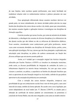 23
de suas funções, tanto escolares quanto profissionais, uma maior facilidade em
estabelecer relações entre os conhecimentos teóricos e práticos presentes em suas
atividades.
Essa apropriação diferenciada desses assuntos escolares derivava em
grande parte, no nosso entendimento, da intensa atividade prática prevista na carga
horária das disciplinas dos cursos dessas escolas e do estudo, quase que concomitante,
dos mesmos assuntos ligados a aplicações técnicas e tecnológicas nas disciplinas de
formação específica.
Convém ressaltar que nessas Escolas, por conta da inclusão de atividades
de laboratório, a abordagem dos assuntos de diversas disciplinas já se diferenciava da
das demais escolas que não tinham ou não se utilizavam de laboratórios didáticos.
Esses assuntos, considerados como conhecimento geral pelos professores, muitas
vezes eram novamente abordados nas disciplinas de formação técnica, porém, como
uma aplicação tecnológica. Por isso, mesmo que não fosse planejada e explicitada uma
articulação entre disciplinas, na prática ela acabava acontecendo em função dos
diversos enfoques que um mesmo assunto podia ter.
Assim, se é verdade que a concepção original dos técnicos integrados
oferecidos por Escolas Técnicas e CEFETs se vinculava às orientações tecnicistas,
ainda assim, as diversas possibilidades de integração de conteúdos da teoria e a
infraestrutura disponível na maioria dessas instituições, fez com que esses cursos
viessem a constituir, na prática, a experiência na história da educação brasileira que
mais se aproximou de uma formação integral no nível médio, embrião do que poderia
aproximar-se da concepção de politécnica em construção.
Com a extinção dos cursos técnicos integrados, rompeu-se essa
possibilidade de que um conhecimento escolar fosse visto de forma geral e, num curto
intervalo de tempo, também de forma aplicada. De acordo com a nova legislação, por
serem independentes do nível médio (art. 5º, Decreto 2.208/97), os estudos para a
obtenção do certificado de técnico poderão ser concomitantes ou posteriores à
conclusão do Ensino Médio, mas não mais integrados a este como no modelo anterior.
 
