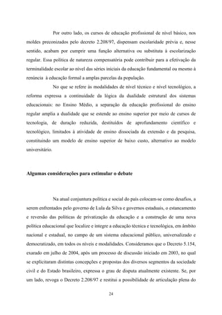 24
Por outro lado, os cursos de educação profissional de nível básico, nos
moldes preconizados pelo decreto 2.208/97, dispensam escolaridade prévia e, nesse
sentido, acabam por cumprir uma função alternativa ou substituta à escolarização
regular. Essa política de natureza compensatória pode contribuir para a efetivação da
terminalidade escolar ao nível das séries iniciais da educação fundamental ou mesmo à
renúncia à educação formal a amplas parcelas da população.
No que se refere às modalidades de nível técnico e nível tecnológico, a
reforma expressa a continuidade da lógica da dualidade estrutural dos sistemas
educacionais: no Ensino Médio, a separação da educação profissional do ensino
regular amplia a dualidade que se estende ao ensino superior por meio de cursos de
tecnologia, de duração reduzida, destituídos de aprofundamento científico e
tecnológico, limitados à atividade de ensino dissociada da extensão e da pesquisa,
constituindo um modelo de ensino superior de baixo custo, alternativo ao modelo
universitário.
Algumas considerações para estimular o debate
Na atual conjuntura política e social do país colocam-se como desafios, a
serem enfrentados pelo governo de Lula da Silva e governos estaduais, o estancamento
e reversão das políticas de privatização da educação e a construção de uma nova
política educacional que localize e integre a educação técnica e tecnológica, em âmbito
nacional e estadual, no campo de um sistema educacional público, universalizado e
democratizado, em todos os níveis e modalidades. Consideramos que o Decreto 5.154,
exarado em julho de 2004, após um processo de discussão iniciado em 2003, no qual
se explicitaram distintas concepções e propostas dos diversos segmentos da sociedade
civil e do Estado brasileiro, expressa o grau de disputa atualmente existente. Se, por
um lado, revoga o Decreto 2.208/97 e restitui a possibilidade de articulação plena do
 