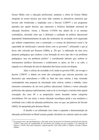 25
Ensino Médio com a educação profissional, mediante a oferta do Ensino Médio
integrado ao ensino técnico, por outro lado, mantém as alternativas anteriores que
haviam sido fortalecidas e ampliadas com o Decreto 2.208/97 e nos programas
apoiados por aquele decreto, que expressam a histórica dualidade estrutural da
educação brasileira. Assim, o Decreto 5.154/04 traz dentro de si as mesmas
contradições, deixando claro que a definição e condução da política educacional
dependerão fundamentalmente da ação das instituições da sociedade civil organizada
que tenham compromisso com a construção e o avanço da democracia social e da
capacidade de interlocução e pressão destes com os governos15
, reforçando o que já
havia sido colocado por Kuenzer (2000a, p. 20) que “a elaboração de uma nova
proposta pedagógica que conduza a essa formação de novo tipo não é um problema
pedagógico, mas um problema político” e considerando ademais que, embora os
instrumentos jurídicos direcionem e condicionem as ações, ao fim e ao cabo, a
negação ou a afirmação de uma lei dependem das forças sociais em disputa.
Após o esforço da sociedade civil, ainda no governo FHC, em revogar o
decreto 2.208/97, o debate em torno das concepções que estavam presentes nas
discussões que antecederam a LDB, no final dos anos oitenta, é hoje retomado
contemplando uma proposta de articulação entre ciência, cultura e trabalho, como
elementos norteadores de um nova política educacional. Embora o termo educação
politécnica não apareça explicitamente, trata-se de se investigar a conexão entre aquela
concepção dos anos 80 e as proposições atuais baseadas nestas categorias
articuladoras. Por seu turno, o termo educação tecnológica perde a sua semântica e
similitude com a idéia de educação politécnica, uma vez que, nas palavras de Saviani
(2002), foi apropriado pelo discurso liberal.
O desafio a ser enfrentado com vistas à expansão e democratização da
educação profissional no Brasil assume grande relevância no contexto atual em razão
15 No presente texto não aprofundaremos a discussão acerca do processo de desmonte produzido pelo Decreto
2.208/97, bem como da complexidade do movimento que resultou em sua revogação e na construção do
Decreto 5.154/04. Para tanto indicamos, respectivamente, Lima Filho (2003) e Frigotto, Ciavatta e Ramos
(2004a).
 