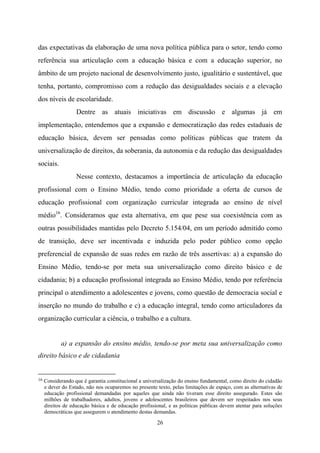 26
das expectativas da elaboração de uma nova política pública para o setor, tendo como
referência sua articulação com a educação básica e com a educação superior, no
âmbito de um projeto nacional de desenvolvimento justo, igualitário e sustentável, que
tenha, portanto, compromisso com a redução das desigualdades sociais e a elevação
dos níveis de escolaridade.
Dentre as atuais iniciativas em discussão e algumas já em
implementação, entendemos que a expansão e democratização das redes estaduais de
educação básica, devem ser pensadas como políticas públicas que tratem da
universalização de direitos, da soberania, da autonomia e da redução das desigualdades
sociais.
Nesse contexto, destacamos a importância de articulação da educação
profissional com o Ensino Médio, tendo como prioridade a oferta de cursos de
educação profissional com organização curricular integrada ao ensino de nível
médio16
. Consideramos que esta alternativa, em que pese sua coexistência com as
outras possibilidades mantidas pelo Decreto 5.154/04, em um período admitido como
de transição, deve ser incentivada e induzida pelo poder público como opção
preferencial de expansão de suas redes em razão de três assertivas: a) a expansão do
Ensino Médio, tendo-se por meta sua universalização como direito básico e de
cidadania; b) a educação profissional integrada ao Ensino Médio, tendo por referência
principal o atendimento a adolescentes e jovens, como questão de democracia social e
inserção no mundo do trabalho e c) a educação integral, tendo como articuladores da
organização curricular a ciência, o trabalho e a cultura.
a) a expansão do ensino médio, tendo-se por meta sua universalização como
direito básico e de cidadania
16 Considerando que é garantia constitucional a universalização do ensino fundamental, como direito do cidadão
e dever do Estado, não nos ocuparemos no presente texto, pelas limitações de espaço, com as alternativas de
educação profissional demandadas por aqueles que ainda não tiveram esse direito assegurado. Estes são
milhões de trabalhadores, adultos, jovens e adolescentes brasileiros que devem ser respeitados nos seus
direitos de educação básica e de educação profissional, e as políticas públicas devem atentar para soluções
democráticas que assegurem o atendimento destas demandas.
 