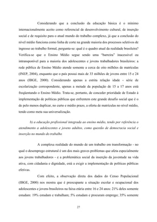 27
Considerando que a conclusão da educação básica é o mínimo
internacionalmente aceito como referencial de desenvolvimento cultural, de inserção
social e de requisito para o atual mundo do trabalho complexo, já que a conclusão do
nível médio funciona como linha de corte na grande maioria dos processos seletivos de
ingresso ao trabalho formal, pergunta-se: qual é o quadro atual da realidade brasileira?
Verifica-se que o Ensino Médio segue sendo uma “barreira” inacessível ou
intransponível para a maioria dos adolescentes e jovens trabalhadores brasileiros: a
rede pública de Ensino Médio atende somente a cerca de oito milhões de matrículas
(INEP, 2004), enquanto que o país possui mais de 33 milhões de jovens entre 15 e 24
anos (IBGE, 2000). Considerando apenas a estrita relação idade - série de
escolarização correspondente, apenas a metade da população de 15 a 17 anos está
freqüentando o Ensino Médio. Trata-se, portanto, de conceder prioridade de Estado à
implementação de políticas públicas que enfrentem este grande desafio social que é o
de pelo menos duplicar, no curto e médio prazo, a oferta de matrículas no nível médio,
tendo como meta sua universalização.
b) a educação profissional integrada ao ensino médio, tendo por referência o
atendimento a adolescentes e jovens adultos, como questão de democracia social e
inserção no mundo do trabalho
A complexa realidade do mundo de um trabalho em transformação - no
qual o desemprego estrutural é um dos mais graves problemas que afeta especialmente
aos jovens trabalhadores - e a problemática social da inserção da juventude na vida
ativa, com cidadania e dignidade, está a exigir a implementação de políticas públicas
efetivas.
Com efeito, a observação direta dos dados do Censo Populacional
(IBGE, 2000) nos mostra que é preocupante a situação escolar e ocupacional dos
adolescentes e jovens brasileiros na faixa etária entre 16 e 24 anos: 21% deles somente
estudam: 19% estudam e trabalham; 5% estudam e procuram emprego; 35% somente
 