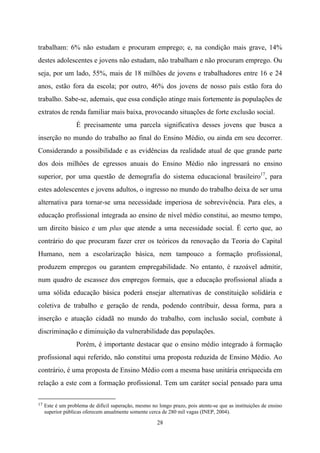 28
trabalham: 6% não estudam e procuram emprego; e, na condição mais grave, 14%
destes adolescentes e jovens não estudam, não trabalham e não procuram emprego. Ou
seja, por um lado, 55%, mais de 18 milhões de jovens e trabalhadores entre 16 e 24
anos, estão fora da escola; por outro, 46% dos jovens de nosso país estão fora do
trabalho. Sabe-se, ademais, que essa condição atinge mais fortemente às populações de
extratos de renda familiar mais baixa, provocando situações de forte exclusão social.
É precisamente uma parcela significativa desses jovens que busca a
inserção no mundo do trabalho ao final do Ensino Médio, ou ainda em seu decorrer.
Considerando a possibilidade e as evidências da realidade atual de que grande parte
dos dois milhões de egressos anuais do Ensino Médio não ingressará no ensino
superior, por uma questão de demografia do sistema educacional brasileiro17
, para
estes adolescentes e jovens adultos, o ingresso no mundo do trabalho deixa de ser uma
alternativa para tornar-se uma necessidade imperiosa de sobrevivência. Para eles, a
educação profissional integrada ao ensino de nível médio constitui, ao mesmo tempo,
um direito básico e um plus que atende a uma necessidade social. É certo que, ao
contrário do que procuram fazer crer os teóricos da renovação da Teoria do Capital
Humano, nem a escolarização básica, nem tampouco a formação profissional,
produzem empregos ou garantem empregabilidade. No entanto, é razoável admitir,
num quadro de escassez dos empregos formais, que a educação profissional aliada a
uma sólida educação básica poderá ensejar alternativas de constituição solidária e
coletiva de trabalho e geração de renda, podendo contribuir, dessa forma, para a
inserção e atuação cidadã no mundo do trabalho, com inclusão social, combate à
discriminação e diminuição da vulnerabilidade das populações.
Porém, é importante destacar que o ensino médio integrado à formação
profissional aqui referido, não constitui uma proposta reduzida de Ensino Médio. Ao
contrário, é uma proposta de Ensino Médio com a mesma base unitária enriquecida em
relação a este com a formação profissional. Tem um caráter social pensado para uma
17 Este é um problema de difícil superação, mesmo no longo prazo, pois atente-se que as instituições de ensino
superior públicas oferecem anualmente somente cerca de 280 mil vagas (INEP, 2004).
 