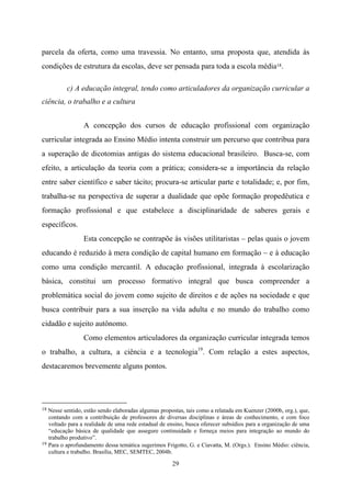 29
parcela da oferta, como uma travessia. No entanto, uma proposta que, atendida às
condições de estrutura da escolas, deve ser pensada para toda a escola média18.
c) A educação integral, tendo como articuladores da organização curricular a
ciência, o trabalho e a cultura
A concepção dos cursos de educação profissional com organização
curricular integrada ao Ensino Médio intenta construir um percurso que contribua para
a superação de dicotomias antigas do sistema educacional brasileiro. Busca-se, com
efeito, a articulação da teoria com a prática; considera-se a importância da relação
entre saber científico e saber tácito; procura-se articular parte e totalidade; e, por fim,
trabalha-se na perspectiva de superar a dualidade que opõe formação propedêutica e
formação profissional e que estabelece a disciplinaridade de saberes gerais e
específicos.
Esta concepção se contrapõe às visões utilitaristas – pelas quais o jovem
educando é reduzido à mera condição de capital humano em formação – e à educação
como uma condição mercantil. A educação profissional, integrada à escolarização
básica, constitui um processo formativo integral que busca compreender a
problemática social do jovem como sujeito de direitos e de ações na sociedade e que
busca contribuir para a sua inserção na vida adulta e no mundo do trabalho como
cidadão e sujeito autônomo.
Como elementos articuladores da organização curricular integrada temos
o trabalho, a cultura, a ciência e a tecnologia19
. Com relação a estes aspectos,
destacaremos brevemente alguns pontos.
18 Nesse sentido, estão sendo elaboradas algumas propostas, tais como a relatada em Kuenzer (2000b, org.), que,
contando com a contribuição de professores de diversas disciplinas e áreas de conhecimento, e com foco
voltado para a realidade de uma rede estadual de ensino, busca oferecer subsídios para a organização de uma
“educação básica de qualidade que assegure continuidade e forneça meios para integração ao mundo do
trabalho produtivo”.
19 Para o aprofundamento dessa temática sugerimos Frigotto, G. e Ciavatta, M. (Orgs.). Ensino Médio: ciência,
cultura e trabalho. Brasília, MEC, SEMTEC, 2004b.
 