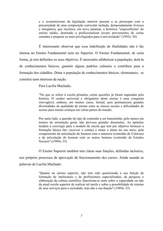 3
e o economicismo da legislação anterior passam a se preocupar com a
precariedade de uma composição curricular inchada, demasiadamente livresca
e inorgânica, que recoloca, em novo patamar, a histórica "esquizofrenia" do
ensino médio, destinado a profissionalizar jovens provenientes de certas
camadas e preparar os mais privilegiados para a universidade".(1992a: 56)
É interessante observar que essa indefinição de finalidades não é tão
intensa no Ensino Fundamental nem no Superior. O Ensino Fundamental, de certa
forma, já tem definidos os seus objetivos. É necessário alfabetizar a população, dotá-la
de conhecimentos básicos, garantir alguns padrões culturais e contribuir para a
formação dos cidadãos. Dotar a população de conhecimentos básicos, elementares, se
constitui num interesse da nação.
Para Lucília Machado,
"No que se refere à escola primária, certas questões já foram superadas pela
história. O caráter universal e obrigatório deste ensino é uma conquista
irrevogável, embora, em muitos casos, formal, pois permanecem grandes
diversidades de qualidade de ensino entre as classes sociais e dificuldades de
acesso para muitas crianças em várias partes do mundo.
Por outro lado, a questão do tipo de conteúdo a ser transmitido, pelo menos em
termos de orientação geral, não provoca grandes dissensões. As opiniões
tendem a convergir para o modelo de escola que tem por objetivo fornecer a
formação básica (ler, escrever e contar) e situar o aluno no seu meio, pela
compreensão da articulação do homem com a natureza (conteúdo de Ciências)
e da articulação do homem com os outros homens (conteúdo de Estudos
Sociais)".(1989a: 33)
O Ensino Superior também tem claras suas funções, definidas inclusive,
nos próprios processos de aprovação de funcionamento dos cursos. Ainda usando as
palavras de Lucília Machado:
"Quanto ao ensino superior, não tem sido questionada a sua função de
formação de intelectuais e de profissionais especializados, de pesquisa e
elaboração da cultura científica. Questiona-se mais sobre a capacidade ou não
da atual escola superior de realizar tal tarefa e sobre a possibilidade de retorno
de seus serviços para a sociedade, mas não a sua função".(1989a: 33)
 