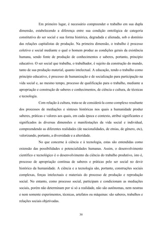 30
Em primeiro lugar, é necessário compreender o trabalho em sua dupla
dimensão, estabelecendo a diferença entre sua condição ontológica de categoria
constitutiva do ser social e sua forma histórica, degradada e alienada, sob o domínio
das relações capitalistas de produção. Na primeira dimensão, o trabalho é processo
coletivo e social mediante o qual o homem produz as condições gerais da existência
humana, sendo fonte de produção de conhecimentos e saberes, portanto, principio
educativo. O ser social que trabalha, o trabalhador, é sujeito da construção do mundo,
tanto de sua produção material, quanto intelectual. A educação, tendo o trabalho como
princípio educativo, é processo de humanização e de socialização para participação na
vida social e, ao mesmo tempo, processo de qualificação para o trabalho, mediante a
apropriação e construção de saberes e conhecimentos, de ciência e cultura, de técnicas
e tecnologia.
Com relação à cultura, trata-se de considerá-la como complexo resultante
dos processos de mediações e sínteses históricas nos quais a humanidade produz
saberes, práticas e valores aos quais, em cada época e contexto, atribui significantes e
significados às diversas dimensões e manifestações da vida social e individual,
compreendendo as diferentes realidades (de nacionalidades, de etnias, de gênero, etc),
valorizando, portanto, a diversidade e a alteridade.
No que concerne à ciência e à tecnologia, estas são entendidas como
extensão das possibilidades e potencialidades humanas. Assim, o desenvolvimento
científico e tecnológico é o desenvolvimento da ciência do trabalho produtivo, isto é,
processo de apropriação contínua de saberes e práticas pelo ser social no devir
histórico da humanidade. A ciência e a tecnologia são, portanto, construções sociais
complexas, forças intelectuais e materiais do processo de produção e reprodução
social. No entanto, como processo social, participam e condicionam as mediações
sociais, porém não determinam por si só a realidade, não são autônomas, nem neutras
e nem somente experimentos, técnicas, artefatos ou máquinas: são saberes, trabalhos e
relações sociais objetivadas.
 