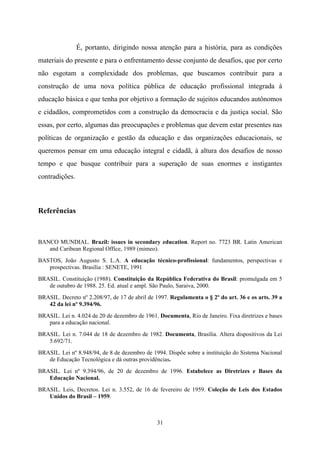 31
É, portanto, dirigindo nossa atenção para a história, para as condições
materiais do presente e para o enfrentamento desse conjunto de desafios, que por certo
não esgotam a complexidade dos problemas, que buscamos contribuir para a
construção de uma nova política pública de educação profissional integrada à
educação básica e que tenha por objetivo a formação de sujeitos educandos autônomos
e cidadãos, comprometidos com a construção da democracia e da justiça social. São
essas, por certo, algumas das preocupações e problemas que devem estar presentes nas
políticas de organização e gestão da educação e das organizações educacionais, se
queremos pensar em uma educação integral e cidadã, à altura dos desafios de nosso
tempo e que busque contribuir para a superação de suas enormes e instigantes
contradições.
Referências
BANCO MUNDIAL. Brazil: issues in secondary education. Report no. 7723 BR. Latin American
and Caribean Regional Office, 1989 (mimeo).
BASTOS, João Augusto S. L.A. A educação técnico-profissional: fundamentos, perspectivas e
prospectivas. Brasília : SENETE, 1991
BRASIL. Constituição (1988). Constituição da República Federativa do Brasil: promulgada em 5
de outubro de 1988. 25. Ed. atual e ampl. São Paulo, Saraiva, 2000.
BRASIL. Decreto nº 2.208/97, de 17 de abril de 1997. Regulamenta o § 2º do art. 36 e os arts. 39 a
42 da lei nº 9.394/96.
BRASIL. Lei n. 4.024 de 20 de dezembro de 1961. Documenta, Rio de Janeiro. Fixa diretrizes e bases
para a educação nacional.
BRASIL. Lei n. 7.044 de 18 de dezembro de 1982. Documenta, Brasília. Altera dispositivos da Lei
5.692/71.
BRASIL. Lei nº 8.948/94, de 8 de dezembro de 1994. Dispõe sobre a instituição do Sistema Nacional
de Educação Tecnológica e dá outras providências.
BRASIL. Lei nº 9.394/96, de 20 de dezembro de 1996. Estabelece as Diretrizes e Bases da
Educação Nacional.
BRASIL. Leis, Decretos. Lei n. 3.552, de 16 de fevereiro de 1959. Coleção de Leis dos Estados
Unidos do Brasil – 1959.
 