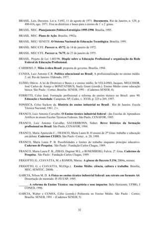 32
BRASIL. Leis, Decretos. Lei n. 5.692, 11 de agosto de 1971. Documenta, Rio de Janeiro, n. 129, p.
400-416, ago. 1971. Fixa as diretrizes e bases para o ensino de 1º
e 2º
graus.
BRASIL. MEC. Planejamento Político-Estratégico 1995-1998. Brasília, 1995.
BRASIL. MEC. Plano de Ação. Brasília, 1992a.
BRASIL. MEC/ SENETE. O Sistema Nacional de Educação Tecnológica. Brasília, 1991.
BRASIL. MEC/CFE. Parecer n. 45/72, de 14 de janeiro de 1972.
BRASIL. MEC/CFE. Parecer n. 76/75, de 23 de janeiro de 1975.
BRASIL. Projeto de Lei 1.603/96. Dispõe sobre a Educação Profissional e organização da Rede
Federal de Educação Profissional.
CARDOSO, F. Mãos à obra Brasil: proposta de governo. Brasília, 1994.
CUNHA, Luiz Antonio C.R. Política educacional no Brasil: A profissionalização no ensino médio.
2. ed. Rio de Janeiro: Eldorado, 1977.
ELÍSIO, Otávio. A lei de Diretrizes e Bases e o ensino médio. In VELLOSO, Jacques, MELCHIOR,
José Carlos de Araújo e BONITATIBUS, Suely Grant (coords.). Ensino Médio como educação
básica. São Paulo : Cortez; Brasília: SENEB, 1991 – (Cadernos SENEB; 4).
FERRETTI, Celso José. Formação profissional e reforma do ensino técnico no Brasil: anos 90.
Educação e Sociedade. Campinas, SP, Cedes, v. XVIII, p. 225 a 269, 1997.
FONSECA, Celso Suckow da. História do ensino industrial no Brasil. Rio de Janeiro. Escola
Técnica Nacional, 1961. 2 v.
FRANCO, Luiz Antonio Carvalho. O Ensino técnico industrial federal - das Escolas de Aprendizes
Artífices às atuais Escolas Técnicas Federais. São Paulo, CENAFOR, 1985.
FRANCO, Luiz Antonio Carvalho; SAUERBRONN, Sidnei. Breve histórico da formação
profissional no Brasil. São Paulo, CENAFOR, 1984.
FRANCO, Maria Aparecida C.; FRANCO, Maria Laura B. O ensino de 2o Grau: trabalho e educação
em debate. Cadernos CEDES. São Paulo: Cortez , n. 20, 1988.
FRANCO, Maria Laura P. B. Possibilidades e limites do trabalho enquanto princípio educativo.
Cadernos de Pesquisa. São Paulo : Fundação Carlos Chagas, 1989.
FRANCO, Maria Laura P. B., ZIBAS, Dagmar M.L. e ROSEMBERG, Fulvia. 2º. Grau. Cadernos de
Pesquisa. São Paulo : Fundação Carlos Chagas, 1989.
FRIGOTTO, G., CIAVATTA, M. e RAMOS, Marise. A gênese do Decreto 5.154, 2004a, mimeo.
FRIGOTTO, G. e CIAVATTA, M.(Orgs.). Ensino Médio: ciência, cultura e trabalho. Brasília,
MEC, SEMTEC, 2004b. .
GARCIA, Nilson M. D. A Física no ensino técnico industrial federal: um retrato em formato A4.
Dissertação de mestrado. IF-FE/USP, 1995.
______. A reforma do Ensino Técnico: sua trajetória e seus impactos. Belo Horizonte, UFMG, I
CONED, 1996.
GARCIA, Walter e CUNHA, Célio (coords.) Politecnia no Ensino Médio. São Paulo : Cortez;
Brasília: SENEB, 1991 – (Cadernos SENEB; 5)
 