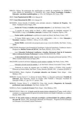 33
HIRATA, Helena. Da polarização das qualificações ao modelo da competência. In: FERRETTI,
Celso, ZIBAS, D., MADEIRA, F. e FRANCO, M.L. (orgs.) Novas Tecnologias, Trabalho e
Educação - um debate multidisciplinar. p. 128 a 142. Petrópolis, RJ, Vozes, 1994.
IBGE. Censo Populacional de 2000. www.ibge.gov.br
INEP. Censo Educacional de 2004. www.inep.gov.br
KUENZER, Acácia Zeneida. O trabalho como princípio educativo. Cadernos de Pesquisa. São
Paulo : Fundação Carlos Chagas, 1989.
______. Ensino de 2º Grau, o trabalho como princípio educativo. 2. ed. São Paulo, Cortez, 1992.
______. A questão do ensino médio no Brasil: a difícil superação da dualidade estrutural. In:
MACHADO, L (org.). In Trabalho e educação. Coletânea CBE. Campinas, Papirus, 1994.
______. Ensino médio e profissional: as políticas do estado neo liberal. São Paulo, Cortez, 1997.
______. O Ensino Médio agora é para a vida: entre o pretendido, o dito e o feito. Educação e
Sociedade. Campinas : CEDES. v. XXI, p. 15 a 39, 2000a.
______. Ensino Médio: construindo uma proposta para os que vivem do trabalho. São Paulo : Cortez,
2000b.
LIMA FILHO, Domingos Leite Formação de Tecnólogos: Lições da Experiência: Tendências Atuais e
Perspectivas. Boletim Técnico do SENAC. São Paulo, SENAC, 25 (3), 1999a.
______ (org.) Educação Profissional: tendências e desafios. Documento final do II Seminário
sobre a reforma do Ensino Profissional. Curitiba, SINDOCEFET-PR, 1999b.
______. A desescolarização da escola: impactos da reforma da educação profissional (período 1995 a
2002). Curitiba, Editora Torre de Papel, 2003.
MACHADO, Lucília R. de Souza. Politecnia, escola unitária e trabalho. São Paulo, Cortez, 1989a.
______. Educação e divisão social do trabalho. 2. ed. São Paulo: Editores Associados/ Cortez, 1989b.
______. Politecnia no ensino de segundo grau. In GARCIA, Walter e CUNHA, Célio (coords.)
Politecnia no Ensino Médio. São Paulo : Cortez; Brasília: SENEB, 1991 – (Cadernos SENEB; 5)
MANACORDA, Mario Alighiero. O princípio educativo em Gramsci. Porto Alegre : Artes
Médicas, 1991.
MORAES, Carmen Sylvia V. A reforma do Ensino Médio e a educação profissional. Trabalho &
Educação. Belo Horizonte, Núcleo de Estudos sobre Trabalho e Educação, Faculdade de
Educação UFMG, nº 3, pp. 107-117, jan/jul, 1998.
MORAES, Carmen Sylvia V. e FERRETTI, Celso João (coords.) Diagnóstico da formação
profissional, ramo metalúrgico. São Paulo, Artchip, 1999
NOSELLA, Paolo. A escola de Gramsci. Porto Alegre : Artes Médicas, 1992.
PRESCIVALLE, Odair et al. A função social do ensino técnico industrial de 2o grau: estudo sobre a
condição e o comportamento de egresso de escolas técnicas em relação à educação e ao trabalho.
Brasília: INEP, 1985.
RAMOS, M. Do ensino técnico à educação tecnológica: (a)-historicidade das políticas públicas
dos anos 90. Niterói, 1995. Dissertação (Mestrado em Educação) – Programa de Pós-Graduação
em Educação, Universidade Federal Fluminense.
 