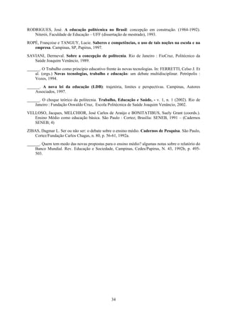34
RODRIGUES, José. A educação politécnica no Brasil: concepção em construção. (1984-1992).
Niterói, Faculdade de Educação – UFF (dissertação de mestrado), 1993.
ROPÉ, Françoise e TANGUY, Lucie. Saberes e competências, o uso de tais noções na escola e na
empresa. Campinas, SP, Papirus, 1997.
SAVIANI, Dermeval. Sobre a concepção de politecnia. Rio de Janeiro : FioCruz, Politécnico da
Saúde Joaquim Venâncio, 1989.
______. O Trabalho como princípio educativo frente às novas tecnologias. In: FERRETTI, Celso J. Et
al. (orgs.) Novas tecnologias, trabalho e educação: um debate multidisciplinar. Petrópolis :
Vozes, 1994.
______. A nova lei da educação (LDB): trajetória, limites e perspectivas. Campinas, Autores
Associados, 1997.
______. O choque teórico da politecnia. Trabalho, Educação e Saúde, - v. 1, n. 1 (2002). Rio de
Janeiro : Fundação Oswaldo Cruz, Escola Politécnica de Saúde Joaquim Venâncio, 2002.
VELLOSO, Jacques, MELCHIOR, José Carlos de Araújo e BONITATIBUS, Suely Grant (coords.).
Ensino Médio como educação básica. São Paulo : Cortez; Brasília: SENEB, 1991 – (Cadernos
SENEB; 4)
ZIBAS, Dagmar L. Ser ou não ser: o debate sobre o ensino médio. Cadernos de Pesquisa. São Paulo,
Cortez/Fundação Carlos Chagas, n. 80, p. 56-61, 1992a.
______. Quem tem medo das novas propostas para o ensino médio? algumas notas sobre o relatório do
Banco Mundial. Rev. Educação e Sociedade, Campinas, Cedes/Papirus, N. 43, 1992b, p. 495-
503.
 