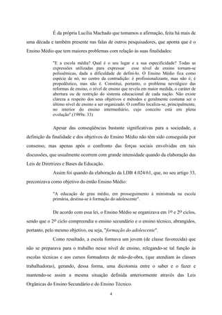 4
É da própria Lucília Machado que tomamos a afirmação, feita há mais de
uma década e também presente nas falas de outros pesquisadores, que aponta que é o
Ensino Médio que tem maiores problemas com relação às suas finalidades:
"E a escola média? Qual é o seu lugar e a sua especificidade? Todas as
expressões utilizadas para expressar esse nível de ensino tornam-se
polissêmicas, dada a dificuldade de defini-lo. O Ensino Médio fica como
espécie de nó, no centro da contradição: é profissionalizante, mas não é; é
propedêutico, mas não é. Constitui, portanto, o problema nevrálgico das
reformas de ensino, o nível de ensino que revela em maior medida, o caráter de
abertura ou de restrição do sistema educacional de cada nação. Não existe
clareza a respeito dos seus objetivos e métodos e geralmente costuma ser o
último nível de ensino a ser organizado. O conflito localiza-se, principalmente,
no interior do ensino intermediário, cujo conceito está em plena
evolução".(1989a: 33)
Apesar das conseqüências bastante significativas para a sociedade, a
definição da finalidade e dos objetivos do Ensino Médio não têm sido conseguida por
consenso, mas apenas após o confronto das forças sociais envolvidas em tais
discussões, que usualmente ocorrem com grande intensidade quando da elaboração das
Leis de Diretrizes e Bases da Educação.
Assim foi quando da elaboração da LDB 4.024/61, que, no seu artigo 33,
preconizava como objetivo do então Ensino Médio:
"A educação de grau médio, em prosseguimento à ministrada na escola
primária, destina-se à formação do adolescente".
De acordo com essa lei, o Ensino Médio se organizava em 1o e 2o ciclos,
sendo que o 2o ciclo compreendia o ensino secundário e o ensino técnico, abrangidos,
portanto, pelo mesmo objetivo, ou seja, "formação do adolescente".
Como resultado, a escola formava um jovem (de classe favorecida) que
não se preparava para o trabalho nesse nível de ensino, relegando-se tal função às
escolas técnicas e aos cursos formadores de mão-de-obra, (que atendiam às classes
trabalhadoras), gerando, dessa forma, uma dicotomia entre o saber e o fazer e
mantendo-se assim a mesma situação definida anteriormente através das Leis
Orgânicas do Ensino Secundário e do Ensino Técnico.
 
