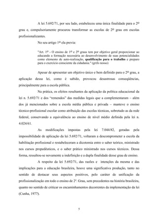 5
A lei 5.692/71, por seu lado, estabeleceu uma única finalidade para o 2o
grau e, compulsoriamente procurou transformar as escolas de 2o grau em escolas
profissionalizantes.
No seu artigo 1o ela previa:
"Art. 1o - O ensino de 1o e 2o graus tem por objetivo geral proporcionar ao
educando a formação necessária ao desenvolvimento de suas potencialidades
como elemento de auto-realização, qualificação para o trabalho e preparo
para o exercício consciente da cidadania." (grifo nosso)
Apesar de apresentar um objetivo único e bem definido para o 2o grau, a
aplicação dessa lei, como é sabido, provocou desastrosas conseqüências,
principalmente para a escola pública.
Na prática, os efeitos resultantes da aplicação da política educacional da
lei n. 5.692/71 e dos “remendos” das medidas legais que a complementaram – além
dos já mencionados sobre a escola média pública e privada – manteve o ensino
técnico-profissional escolar como atribuição das escolas técnicas, sobretudo as da rede
federal, conservando a equivalência ao ensino de nível médio definida pela lei n.
4.024/61.
As modificações impostas pela lei 7.044/82, geradas pela
impossibilidade de aplicação da lei 5.692/71, voltaram a descomprometer a escola da
habilitação profissional e restabeleceram a dicotomia entre o saber teórico, ministrado
nos cursos propedêuticos, e o saber prático ministrado nos cursos técnicos. Dessa
forma, ressaltou-se novamente a indefinição e a dupla finalidade desse grau de ensino.
A respeito da lei 5.692/71, das razões e intenções da mesma e das
implicações para a educação brasileira, houve uma significativa produção, tanto no
sentido de destacar seus aspectos positivos, pelo caráter de unificação da
profissionalização em todo o ensino de 2º. Grau, sem precedentes na história brasileira,
quanto no sentido de criticar os encaminhamentos decorrentes da implementação da lei
(Cunha, 1977).
 