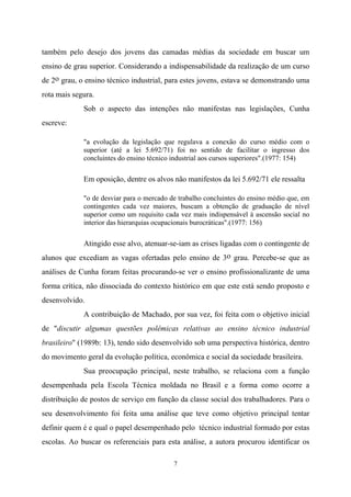 7
também pelo desejo dos jovens das camadas médias da sociedade em buscar um
ensino de grau superior. Considerando a indispensabilidade da realização de um curso
de 2o grau, o ensino técnico industrial, para estes jovens, estava se demonstrando uma
rota mais segura.
Sob o aspecto das intenções não manifestas nas legislações, Cunha
escreve:
"a evolução da legislação que regulava a conexão do curso médio com o
superior (até a lei 5.692/71) foi no sentido de facilitar o ingresso dos
concluintes do ensino técnico industrial aos cursos superiores".(1977: 154)
Em oposição, dentre os alvos não manifestos da lei 5.692/71 ele ressalta
"o de desviar para o mercado de trabalho concluintes do ensino médio que, em
contingentes cada vez maiores, buscam a obtenção de graduação de nível
superior como um requisito cada vez mais indispensável à ascensão social no
interior das hierarquias ocupacionais burocráticas".(1977: 156)
Atingido esse alvo, atenuar-se-iam as crises ligadas com o contingente de
alunos que excediam as vagas ofertadas pelo ensino de 3o grau. Percebe-se que as
análises de Cunha foram feitas procurando-se ver o ensino profissionalizante de uma
forma crítica, não dissociada do contexto histórico em que este está sendo proposto e
desenvolvido.
A contribuição de Machado, por sua vez, foi feita com o objetivo inicial
de "discutir algumas questões polêmicas relativas ao ensino técnico industrial
brasileiro" (1989b: 13), tendo sido desenvolvido sob uma perspectiva histórica, dentro
do movimento geral da evolução política, econômica e social da sociedade brasileira.
Sua preocupação principal, neste trabalho, se relaciona com a função
desempenhada pela Escola Técnica moldada no Brasil e a forma como ocorre a
distribuição de postos de serviço em função da classe social dos trabalhadores. Para o
seu desenvolvimento foi feita uma análise que teve como objetivo principal tentar
definir quem é e qual o papel desempenhado pelo técnico industrial formado por estas
escolas. Ao buscar os referenciais para esta análise, a autora procurou identificar os
 