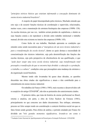 8
"princípios teóricos básicos que estariam informando a concepção dominante do
ensino técnico industrial brasileiro".
A respeito do papel desempenhado pelos técnicos, Machado entende que
este seja o de assumir funções técnicas de coordenação e supervisão, relacionados,
muitas vezes, com a manutenção da estrutura hierárquica das empresas (1989b: 138).
As escolas técnicas, por sua vez, também seriam produto do capitalismo, e dentre as
suas funções estaria a de reproduzir a divisão entre trabalho intelectual e trabalho
manual, divisão esta existente no interior das empresas (1989b: 143).
Como fecho de seu trabalho, Machado apresenta as condições que
entende como sendo necessárias para a "emergência de um novo técnico industrial e
para a transformação da escola técnica", dentre as quais destaca a necessidade de
conscientização dos técnicos industriais, seja pela desmistificação das funções das
escolas técnicas, seja pela perspectiva de obsolescência de sua qualificação, o que
“pode fazer surgir uma nova escola técnica industrial, cuja transformação total
pressupõe a reunificação do que se encontra hoje dividido: a educação e a produção,
o trabalho e a cultura”. condições estas que pressupõem uma mudança da estrutura e
da organização social brasileira.
Mesmo tendo sido levantadas há quase duas décadas, as questões
discutidas nas obras citadas são significativas e atuais e têm contribuído para o
entendimento do ensino técnico industrial.
Os trabalhos de Franco (1984 e 1985), mais recentes e desenvolvidos sob
os auspícios do antigo CENAFOR
6
, não têm as pretensões dos anteriormente citados.
O primeiro deles, que trata da história do ensino profissional no Brasil,
retoma e atualiza, em parte, a obra de Celso Suckow da Fonseca (1961),
principalmente no que concerne aos dados documentais. Seu enfoque, entretanto,
procura ser feito sempre tendo em consideração o contexto histórico-social em que os
fatos foram sendo gerados. Para efeitos de análise, o período estudado por Franco foi
dividido em "três grandes momentos significativos, levando-se em conta o
6 Fundação Centro Nacional de Aperfeiçoamento de Pessoal para a Formação Profissional - CENAFOR
 