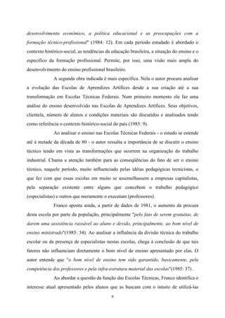 9
desenvolvimento econômico, a política educacional e as preocupações com a
formação técnico-profissional" (1984: 12). Em cada período estudado é abordado o
contexto histórico-social, as tendências da educação brasileira, a situação do ensino e o
específico da formação profissional. Permite, por isso, uma visão mais ampla do
desenvolvimento do ensino profissional brasileiro.
A segunda obra indicada é mais específica. Nela o autor procura analisar
a evolução das Escolas de Aprendizes Artífices desde a sua criação até a sua
transformação em Escolas Técnicas Federais. Num primeiro momento ele faz uma
análise do ensino desenvolvido nas Escolas de Aprendizes Artífices. Seus objetivos,
clientela, número de alunos e condições materiais são discutidos e analisados tendo
como referência o contexto histórico-social do país (1985: 9).
Ao analisar o ensino nas Escolas Técnicas Federais - o estudo se estende
até à metade da década de 80 - o autor ressalta a importância de se discutir o ensino
técnico tendo em vista as transformações que ocorrem na organização do trabalho
industrial. Chama a atenção também para as conseqüências do fato de ser o ensino
técnico, naquele período, muito influenciado pelas idéias pedagógicas tecnicistas, o
que fez com que essas escolas em muito se assemelhassem a empresas capitalistas,
pela separação existente entre alguns que concebem o trabalho pedagógico
(especialistas) e outros que meramente o executam (professores).
Franco aponta ainda, a partir de dados de 1981, o aumento da procura
desta escola por parte da população, principalmente "pelo fato de serem gratuitas, de
darem uma assistência razoável ao aluno e devido, principalmente, ao bom nível de
ensino ministrado"(1985: 34). Ao analisar a influência da divisão técnica do trabalho
escolar ou da presença de especialistas nestas escolas, chega à conclusão de que tais
fatores não influenciam diretamente o bom nível de ensino apresentado por elas. O
autor entende que "o bom nível de ensino tem sido garantido, basicamente, pela
competência dos professores e pela infra-estrutura material das escolas"(1985: 37) .
Ao abordar a questão da função das Escolas Técnicas, Franco identifica o
interesse atual apresentado pelos alunos que as buscam com o intuito de utilizá-las
 