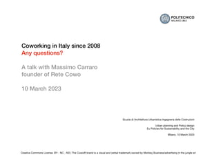 Scuola di Architettura Urbanistica Ingegneria delle Costruzioni
Urban planning and Policy design
Eu Policies for Sustainability and the City
Milano, 10 March 2023
Creative Commons License: BY - NC - ND | The Cowo® brand is a visual and verbal trademark owned by Monkey Business/advertising in the jungle srl
Coworking in Italy since 2008
Any questions?
A talk with Massimo Carraro
founder of Rete Cowo
10 March 2023
 