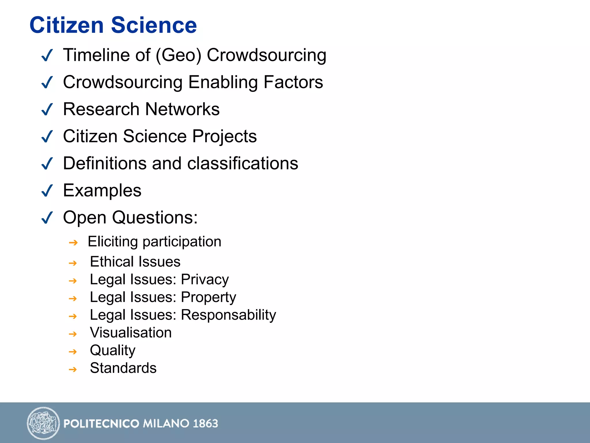 ✔ Timeline of (Geo) Crowdsourcing
✔ Crowdsourcing Enabling Factors
✔ Research Networks
✔ Citizen Science Projects
✔ Definitions and classifications
✔ Examples
✔ Open Questions:
➔ Eliciting participation
➔ Ethical Issues
➔ Legal Issues: Privacy
➔ Legal Issues: Property
➔ Legal Issues: Responsability
➔ Visualisation
➔ Quality
➔ Standards
Citizen Science
 