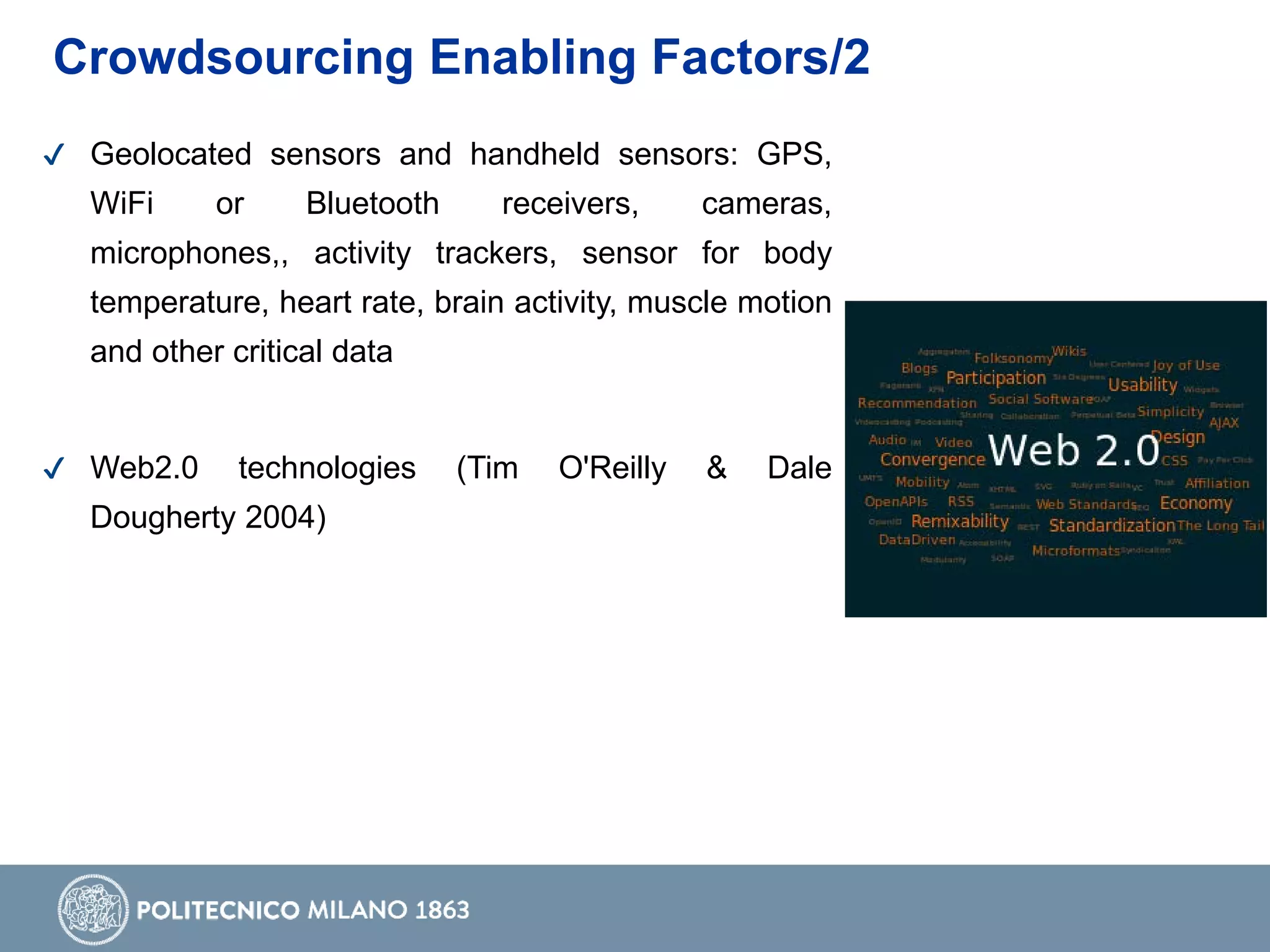 Crowdsourcing Enabling Factors/2
✔ Geolocated sensors and handheld sensors: GPS,
WiFi or Bluetooth receivers, cameras,
microphones,, activity trackers, sensor for body
temperature, heart rate, brain activity, muscle motion
and other critical data
✔ Web2.0 technologies (Tim O'Reilly & Dale
Dougherty 2004)
 