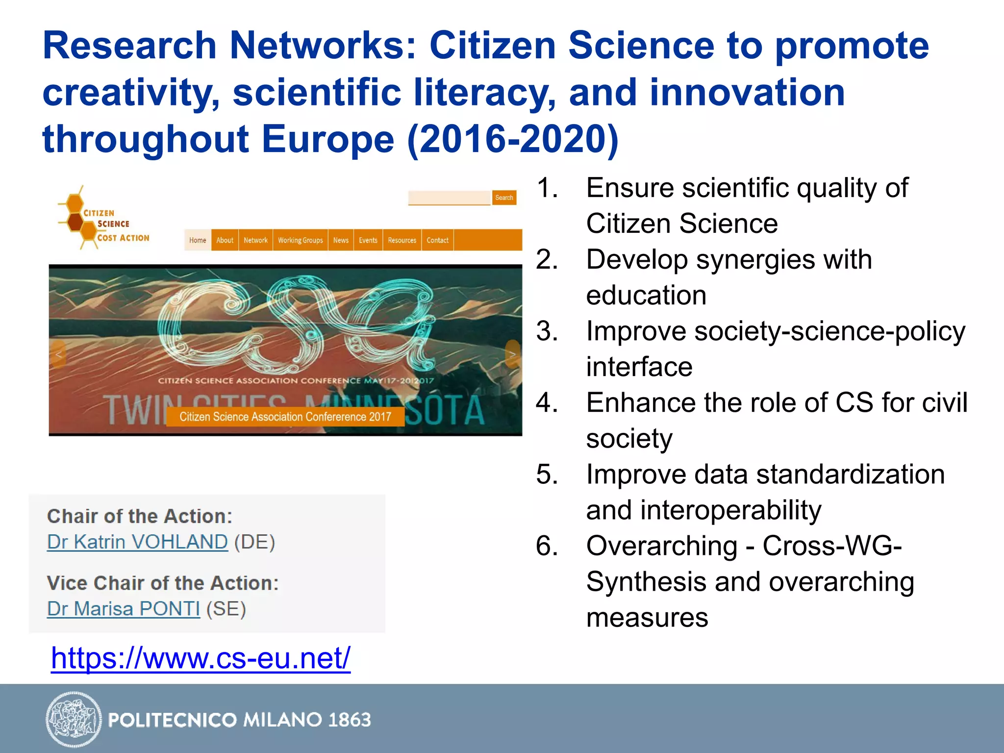 Research Networks: Citizen Science to promote
creativity, scientific literacy, and innovation
throughout Europe (2016-2020)
https://www.cs-eu.net/
1. Ensure scientific quality of
Citizen Science
2. Develop synergies with
education
3. Improve society-science-policy
interface
4. Enhance the role of CS for civil
society
5. Improve data standardization
and interoperability
6. Overarching - Cross-WG-
Synthesis and overarching
measures
 