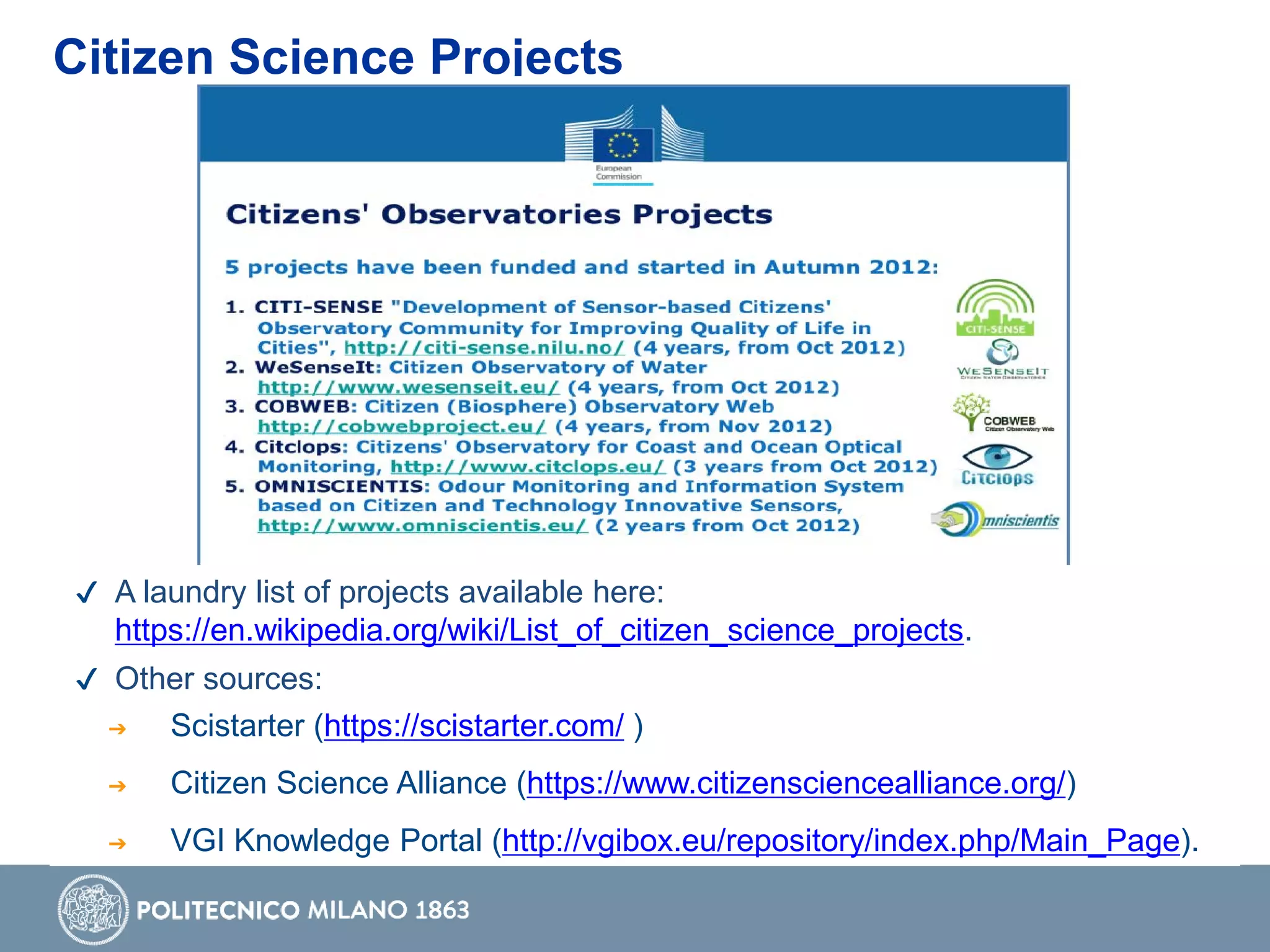 Citizen Science Projects
✔ A laundry list of projects available here:
https://en.wikipedia.org/wiki/List_of_citizen_science_projects.
✔ Other sources:
➔ Scistarter (https://scistarter.com/ )
➔ Citizen Science Alliance (https://www.citizensciencealliance.org/)
➔ VGI Knowledge Portal (http://vgibox.eu/repository/index.php/Main_Page).
 