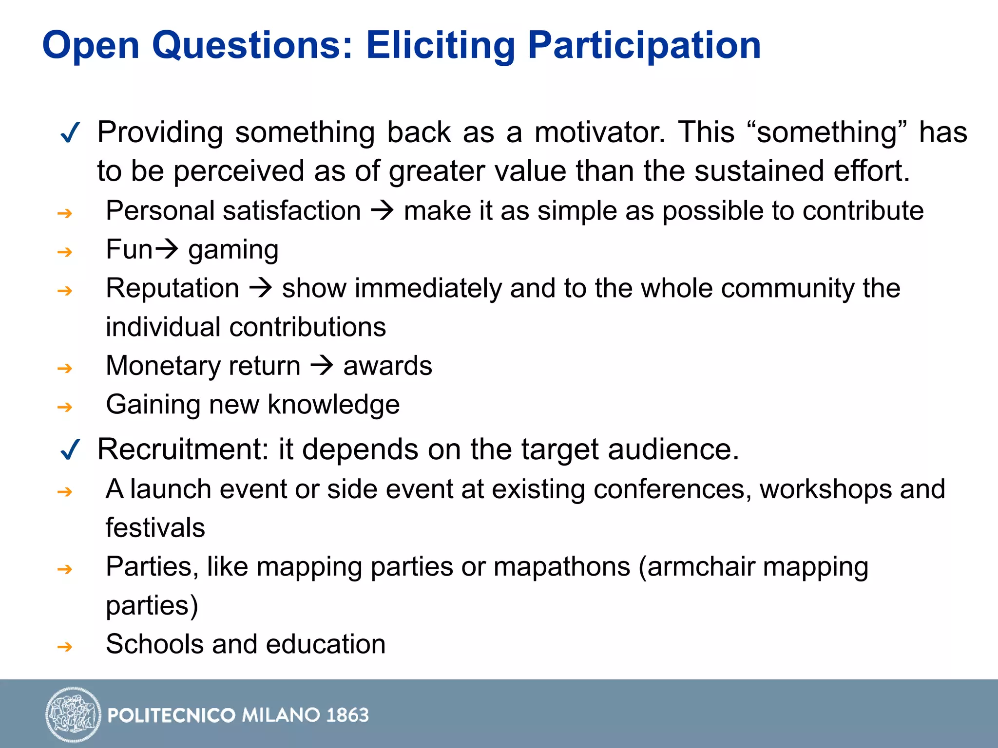 Open Questions: Eliciting Participation
✔ Providing something back as a motivator. This “something” has
to be perceived as of greater value than the sustained effort.
➔ Personal satisfaction  make it as simple as possible to contribute
➔ Fun gaming
➔ Reputation  show immediately and to the whole community the
individual contributions
➔ Monetary return  awards
➔ Gaining new knowledge
✔ Recruitment: it depends on the target audience.
➔ A launch event or side event at existing conferences, workshops and
festivals
➔ Parties, like mapping parties or mapathons (armchair mapping
parties)
➔ Schools and education
 