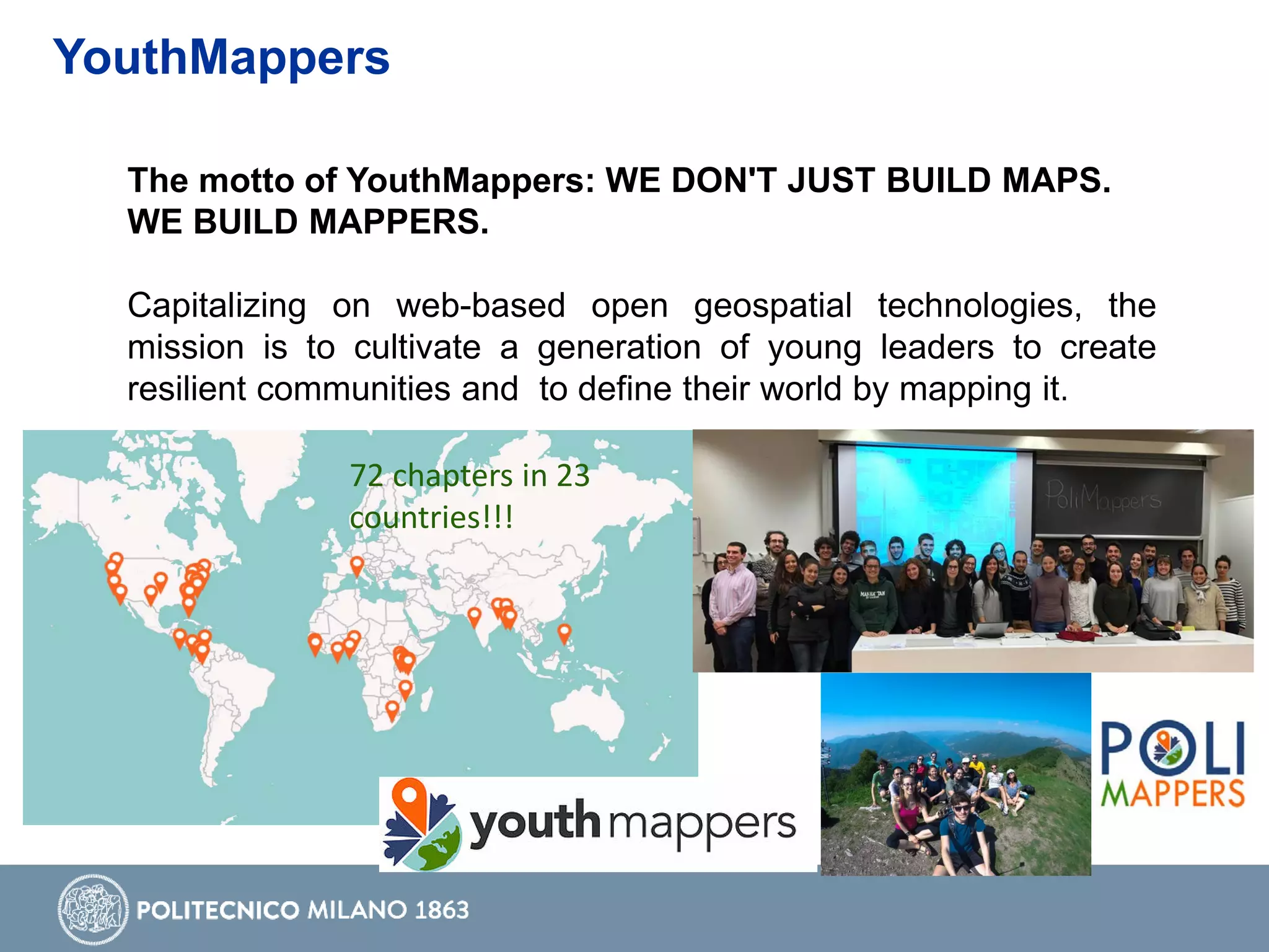 YouthMappers
The motto of YouthMappers: WE DON'T JUST BUILD MAPS.
WE BUILD MAPPERS.
Capitalizing on web-based open geospatial technologies, the
mission is to cultivate a generation of young leaders to create
resilient communities and to define their world by mapping it.
72 chapters in 23
countries!!!
 
