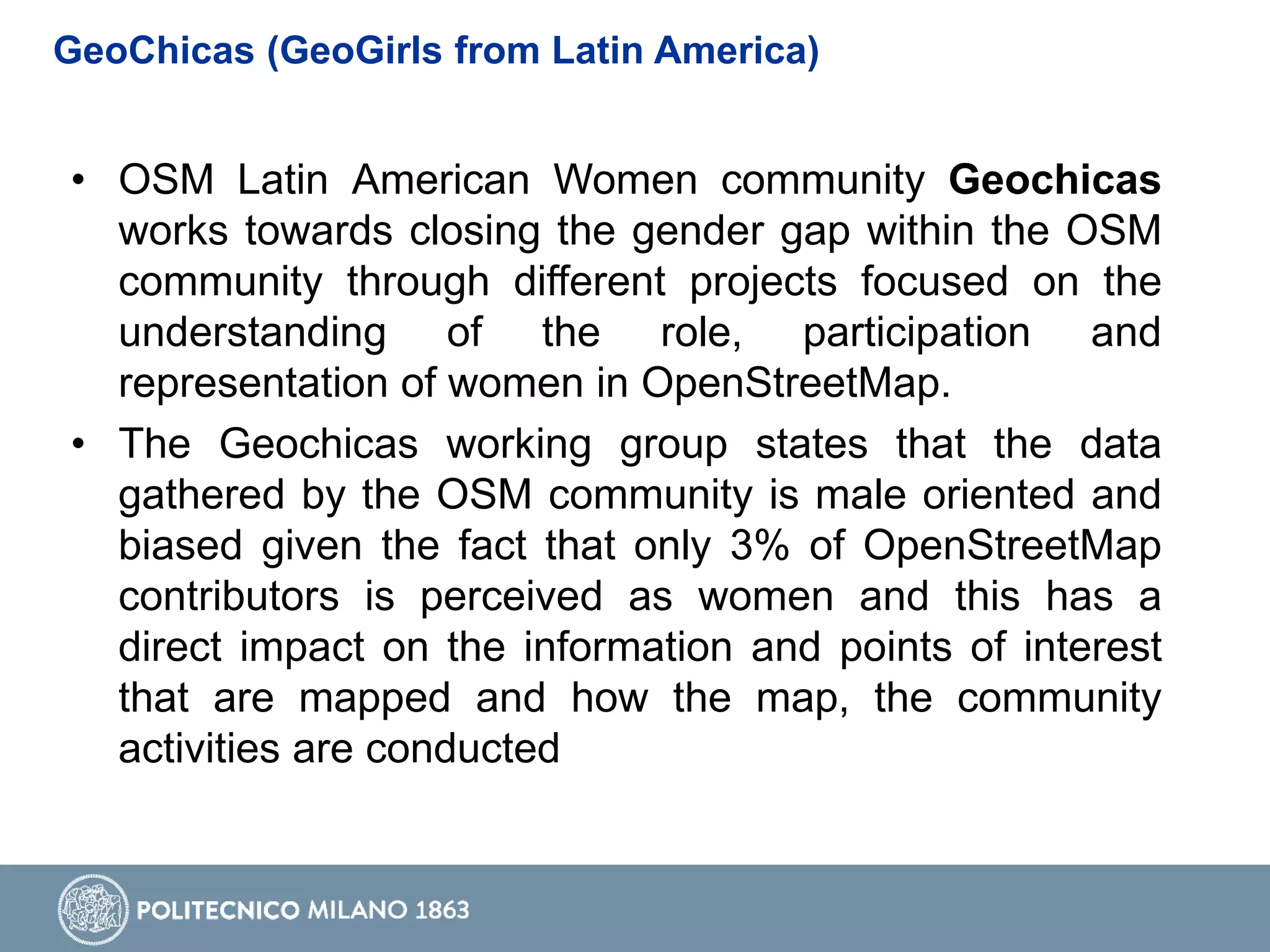 GeoChicas (GeoGirls from Latin America)
• OSM Latin American Women community Geochicas
works towards closing the gender gap within the OSM
community through different projects focused on the
understanding of the role, participation and
representation of women in OpenStreetMap.
• The Geochicas working group states that the data
gathered by the OSM community is male oriented and
biased given the fact that only 3% of OpenStreetMap
contributors is perceived as women and this has a
direct impact on the information and points of interest
that are mapped and how the map, the community
activities are conducted
 