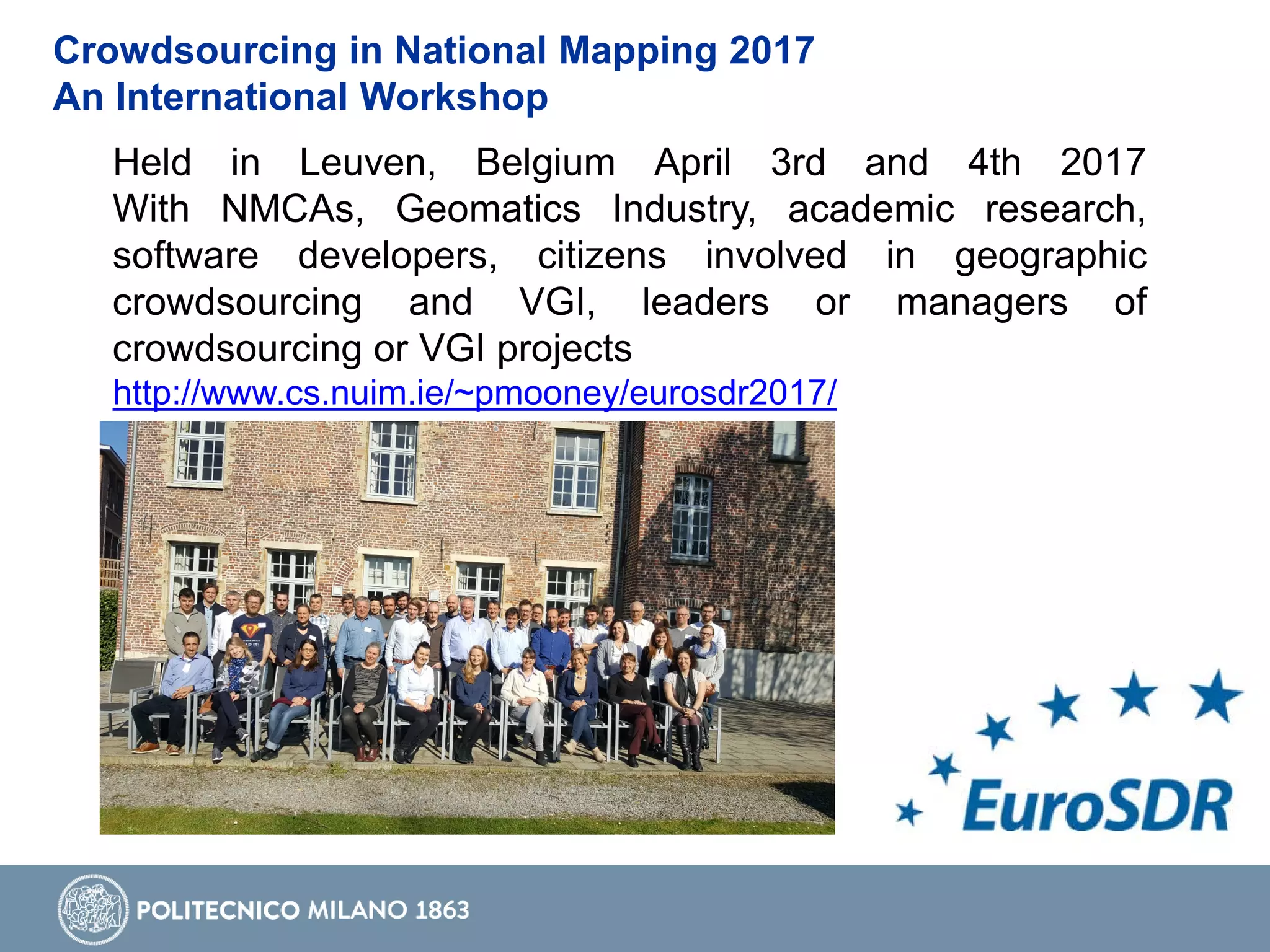 Crowdsourcing in National Mapping 2017
An International Workshop
Held in Leuven, Belgium April 3rd and 4th 2017
With NMCAs, Geomatics Industry, academic research,
software developers, citizens involved in geographic
crowdsourcing and VGI, leaders or managers of
crowdsourcing or VGI projects
http://www.cs.nuim.ie/~pmooney/eurosdr2017/
 