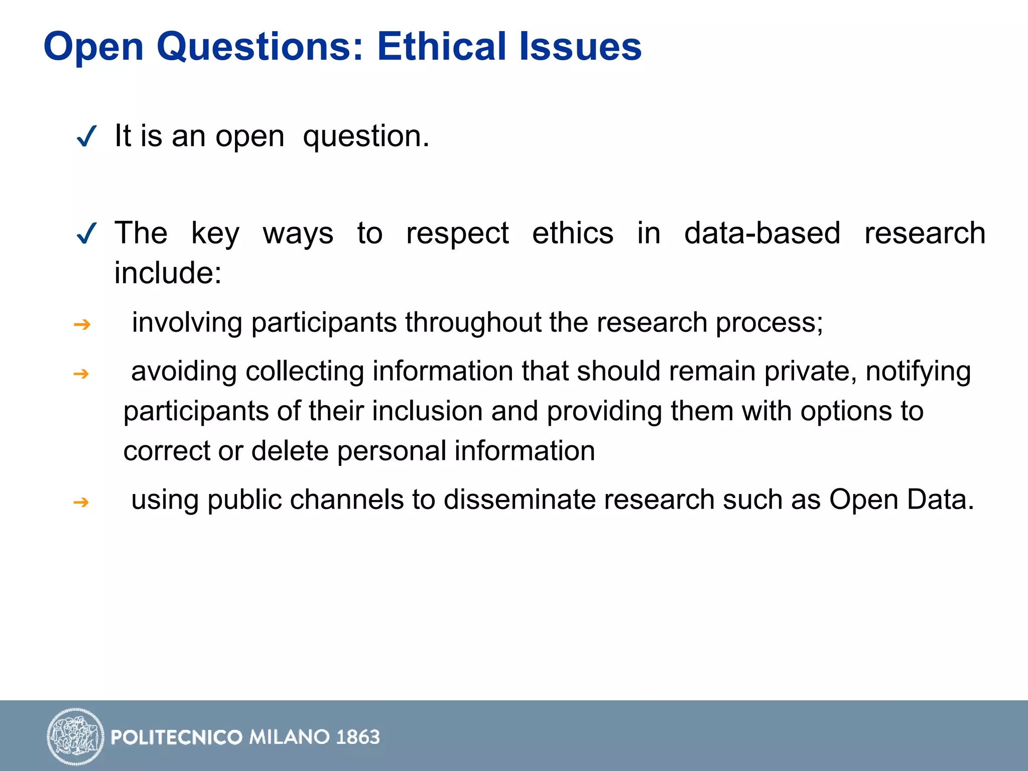 ✔ It is an open question.
✔ The key ways to respect ethics in data-based research
include:
➔ involving participants throughout the research process;
➔ avoiding collecting information that should remain private, notifying
participants of their inclusion and providing them with options to
correct or delete personal information
➔ using public channels to disseminate research such as Open Data.
Open Questions: Ethical Issues
 