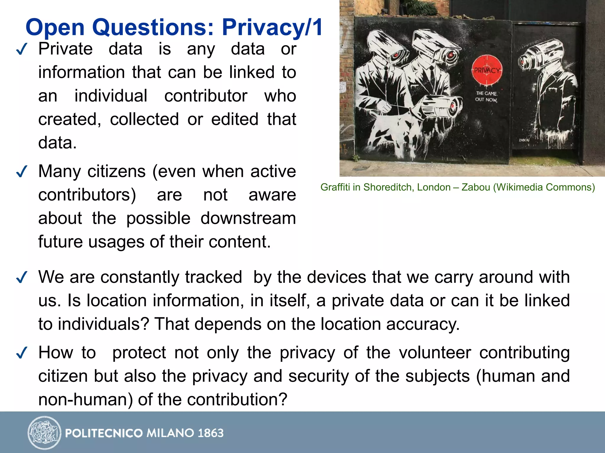✔ Private data is any data or
information that can be linked to
an individual contributor who
created, collected or edited that
data.
✔ Many citizens (even when active
contributors) are not aware
about the possible downstream
future usages of their content.
✔ We are constantly tracked by the devices that we carry around with
us. Is location information, in itself, a private data or can it be linked
to individuals? That depends on the location accuracy.
✔ How to protect not only the privacy of the volunteer contributing
citizen but also the privacy and security of the subjects (human and
non-human) of the contribution?
Graffiti in Shoreditch, London – Zabou (Wikimedia Commons)
Open Questions: Privacy/1
 
