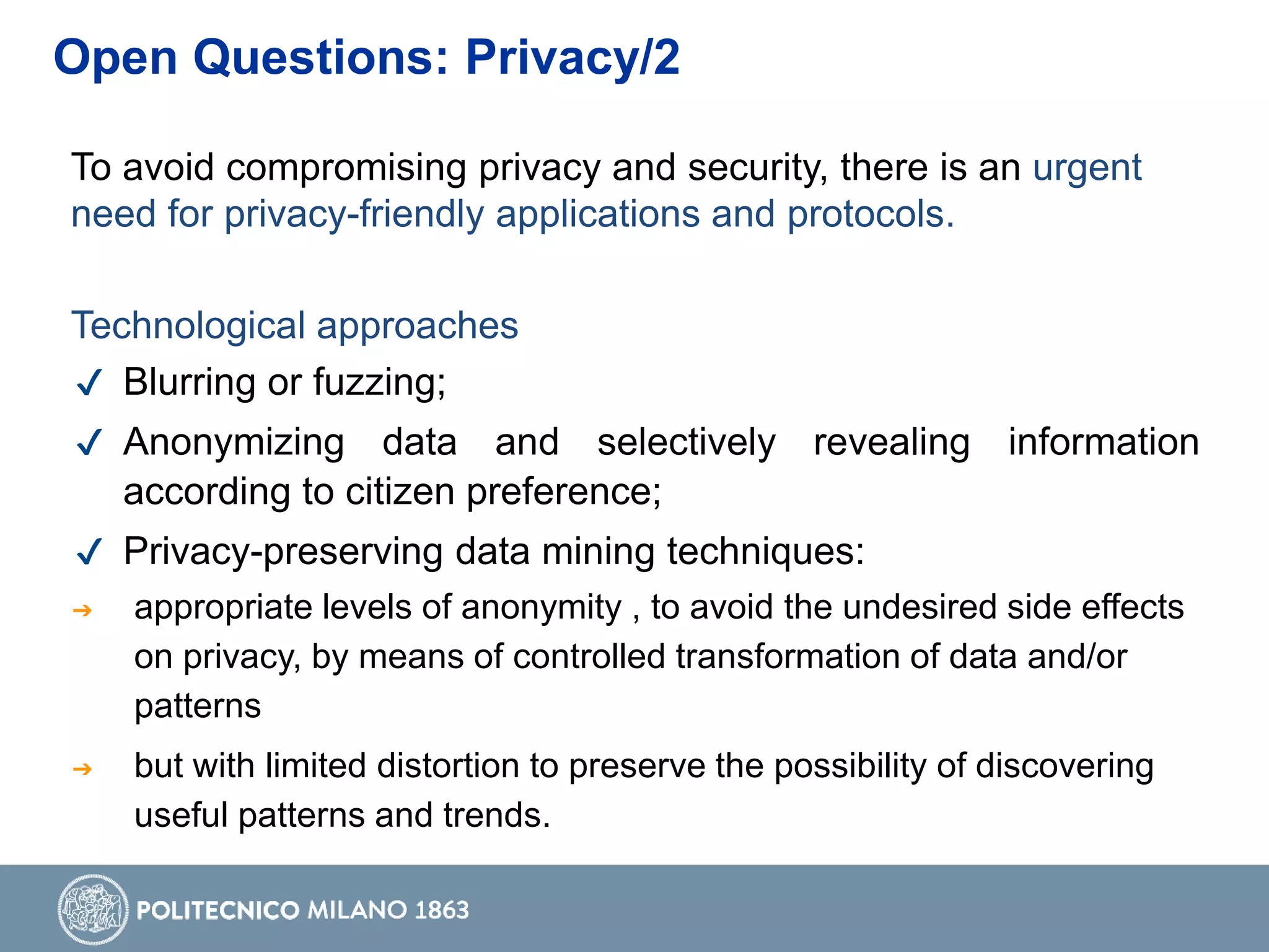 To avoid compromising privacy and security, there is an urgent
need for privacy-friendly applications and protocols.
Technological approaches
✔ Blurring or fuzzing;
✔ Anonymizing data and selectively revealing information
according to citizen preference;
✔ Privacy-preserving data mining techniques:
➔ appropriate levels of anonymity , to avoid the undesired side effects
on privacy, by means of controlled transformation of data and/or
patterns
➔ but with limited distortion to preserve the possibility of discovering
useful patterns and trends.
Open Questions: Privacy/2
 