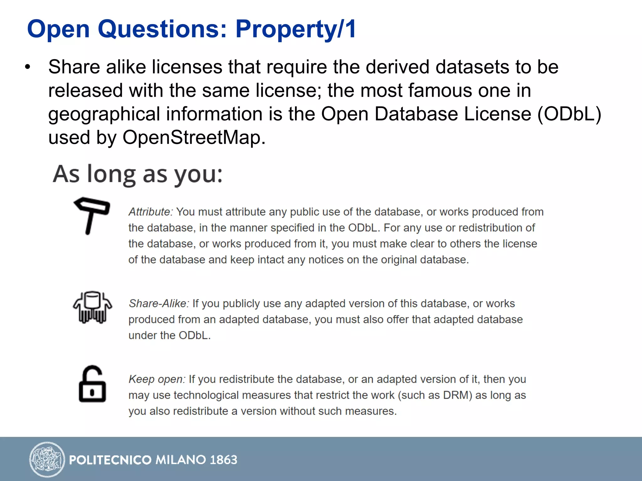 • Share alike licenses that require the derived datasets to be
released with the same license; the most famous one in
geographical information is the Open Database License (ODbL)
used by OpenStreetMap.
Open Questions: Property/1
 