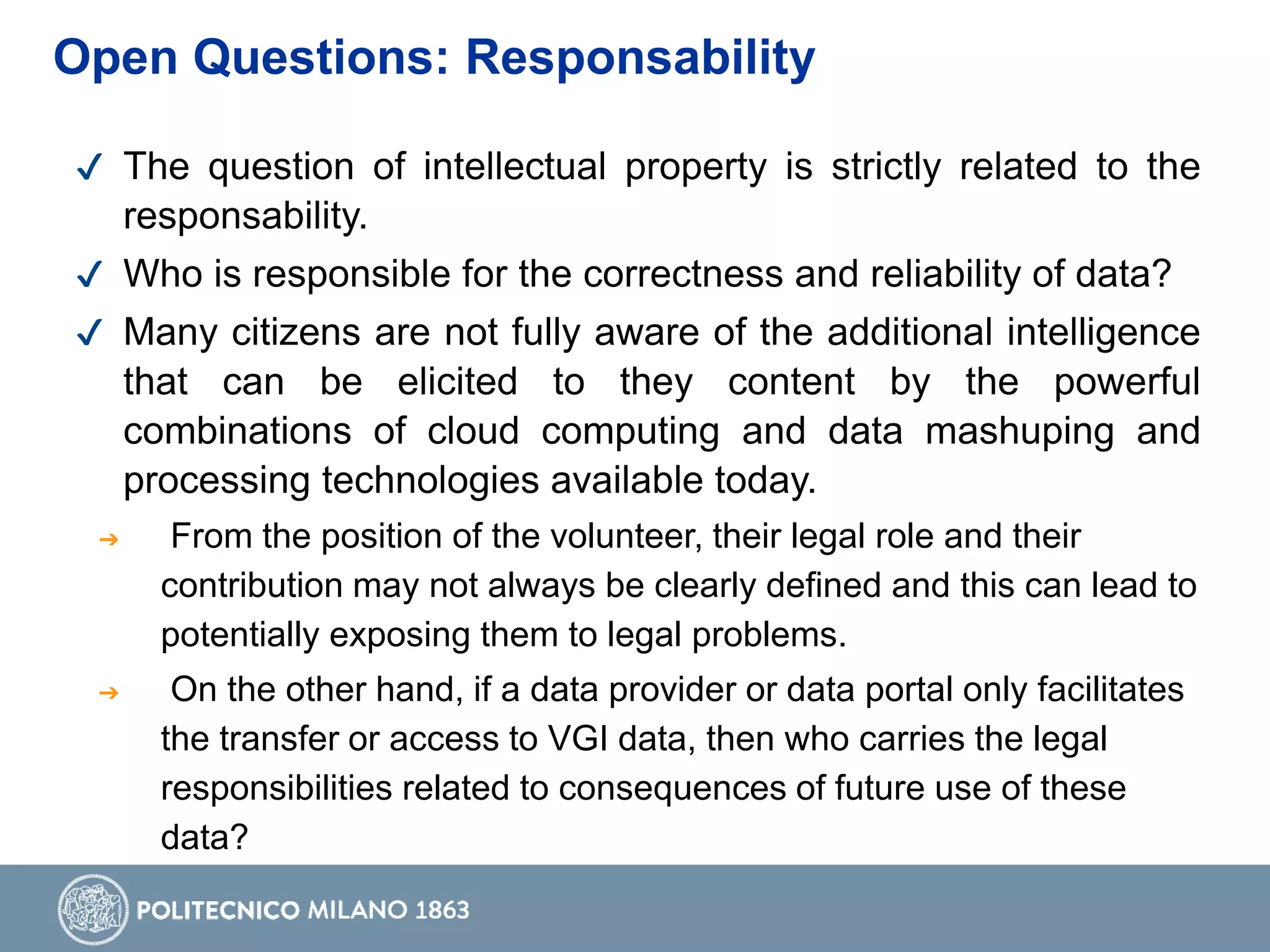 ✔ The question of intellectual property is strictly related to the
responsability.
✔ Who is responsible for the correctness and reliability of data?
✔ Many citizens are not fully aware of the additional intelligence
that can be elicited to they content by the powerful
combinations of cloud computing and data mashuping and
processing technologies available today.
➔ From the position of the volunteer, their legal role and their
contribution may not always be clearly defined and this can lead to
potentially exposing them to legal problems.
➔ On the other hand, if a data provider or data portal only facilitates
the transfer or access to VGI data, then who carries the legal
responsibilities related to consequences of future use of these
data?
Open Questions: Responsability
 