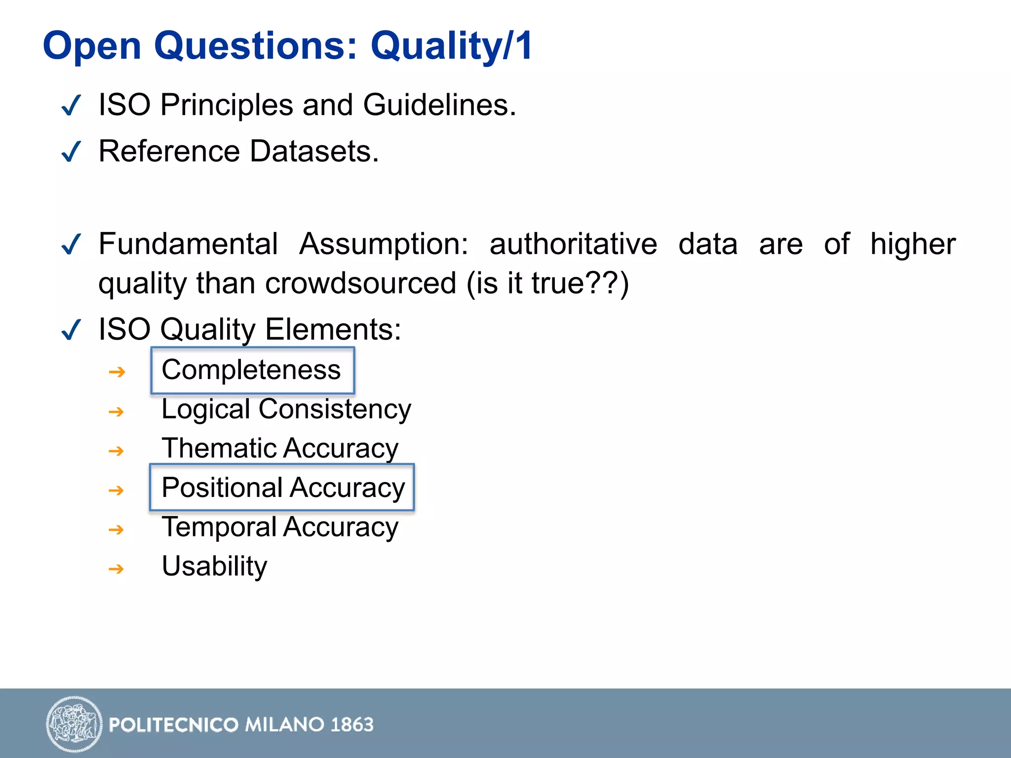 ✔ ISO Principles and Guidelines.
✔ Reference Datasets.
✔ Fundamental Assumption: authoritative data are of higher
quality than crowdsourced (is it true??)
✔ ISO Quality Elements:
➔ Completeness
➔ Logical Consistency
➔ Thematic Accuracy
➔ Positional Accuracy
➔ Temporal Accuracy
➔ Usability
Open Questions: Quality/1
 