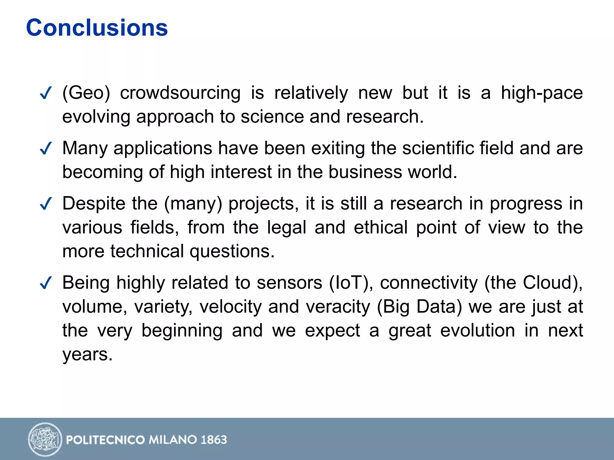 ✔ (Geo) crowdsourcing is relatively new but it is a high-pace
evolving approach to science and research.
✔ Many applications have been exiting the scientific field and are
becoming of high interest in the business world.
✔ Despite the (many) projects, it is still a research in progress in
various fields, from the legal and ethical point of view to the
more technical questions.
✔ Being highly related to sensors (IoT), connectivity (the Cloud),
volume, variety, velocity and veracity (Big Data) we are just at
the very beginning and we expect a great evolution in next
years.
Conclusions
 