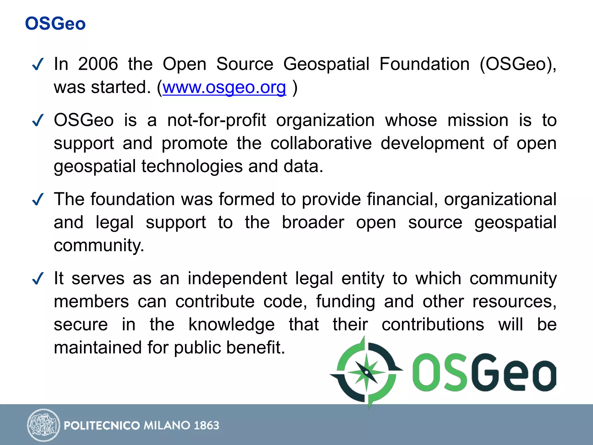 ✔ In 2006 the Open Source Geospatial Foundation (OSGeo),
was started. (www.osgeo.org )
✔ OSGeo is a not-for-profit organization whose mission is to
support and promote the collaborative development of open
geospatial technologies and data.
✔ The foundation was formed to provide financial, organizational
and legal support to the broader open source geospatial
community.
✔ It serves as an independent legal entity to which community
members can contribute code, funding and other resources,
secure in the knowledge that their contributions will be
maintained for public benefit.
OSGeo
 