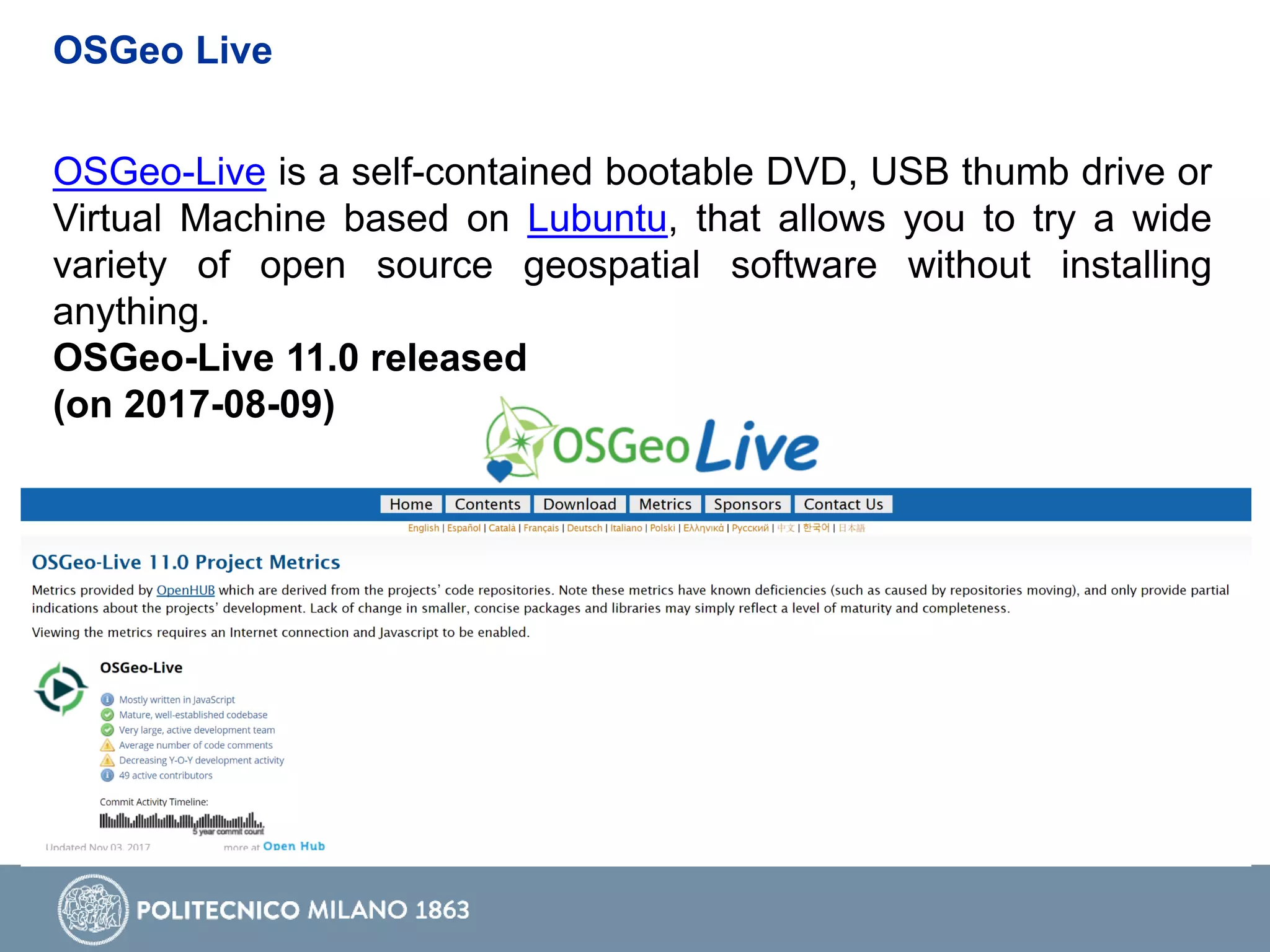 OSGeo Live
OSGeo-Live is a self-contained bootable DVD, USB thumb drive or
Virtual Machine based on Lubuntu, that allows you to try a wide
variety of open source geospatial software without installing
anything.
OSGeo-Live 11.0 released
(on 2017-08-09)
 
