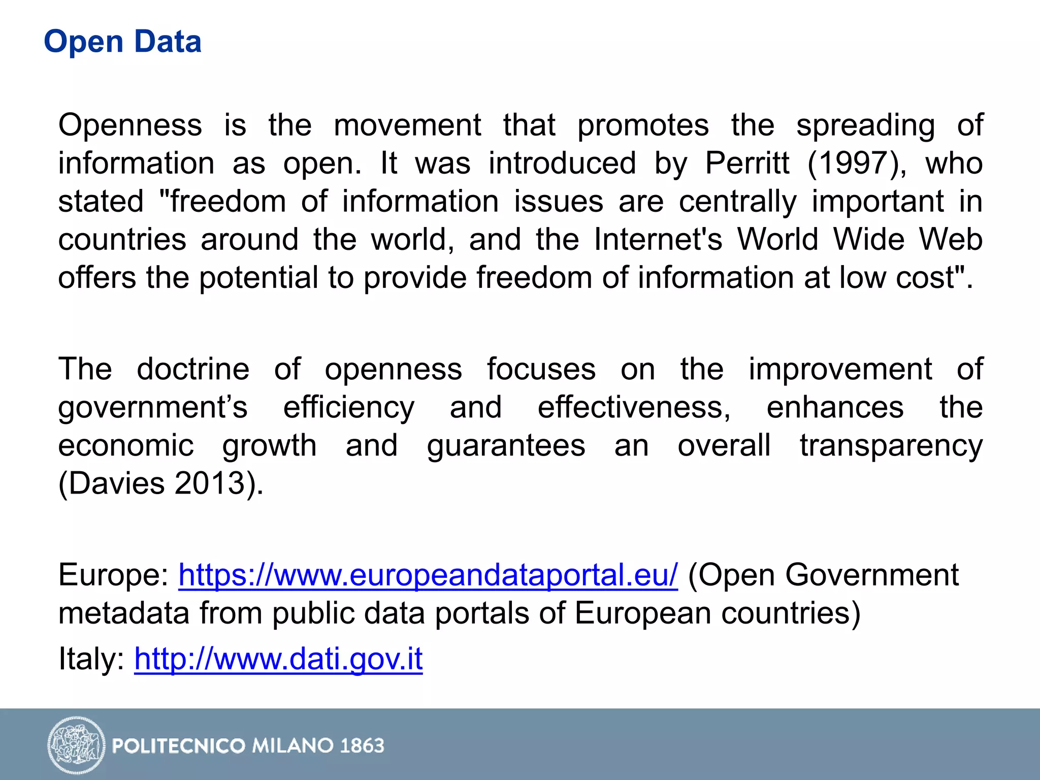 Openness is the movement that promotes the spreading of
information as open. It was introduced by Perritt (1997), who
stated "freedom of information issues are centrally important in
countries around the world, and the Internet's World Wide Web
offers the potential to provide freedom of information at low cost".
The doctrine of openness focuses on the improvement of
government’s efficiency and effectiveness, enhances the
economic growth and guarantees an overall transparency
(Davies 2013).
Europe: https://www.europeandataportal.eu/ (Open Government
metadata from public data portals of European countries)
Italy: http://www.dati.gov.it
Open Data
 