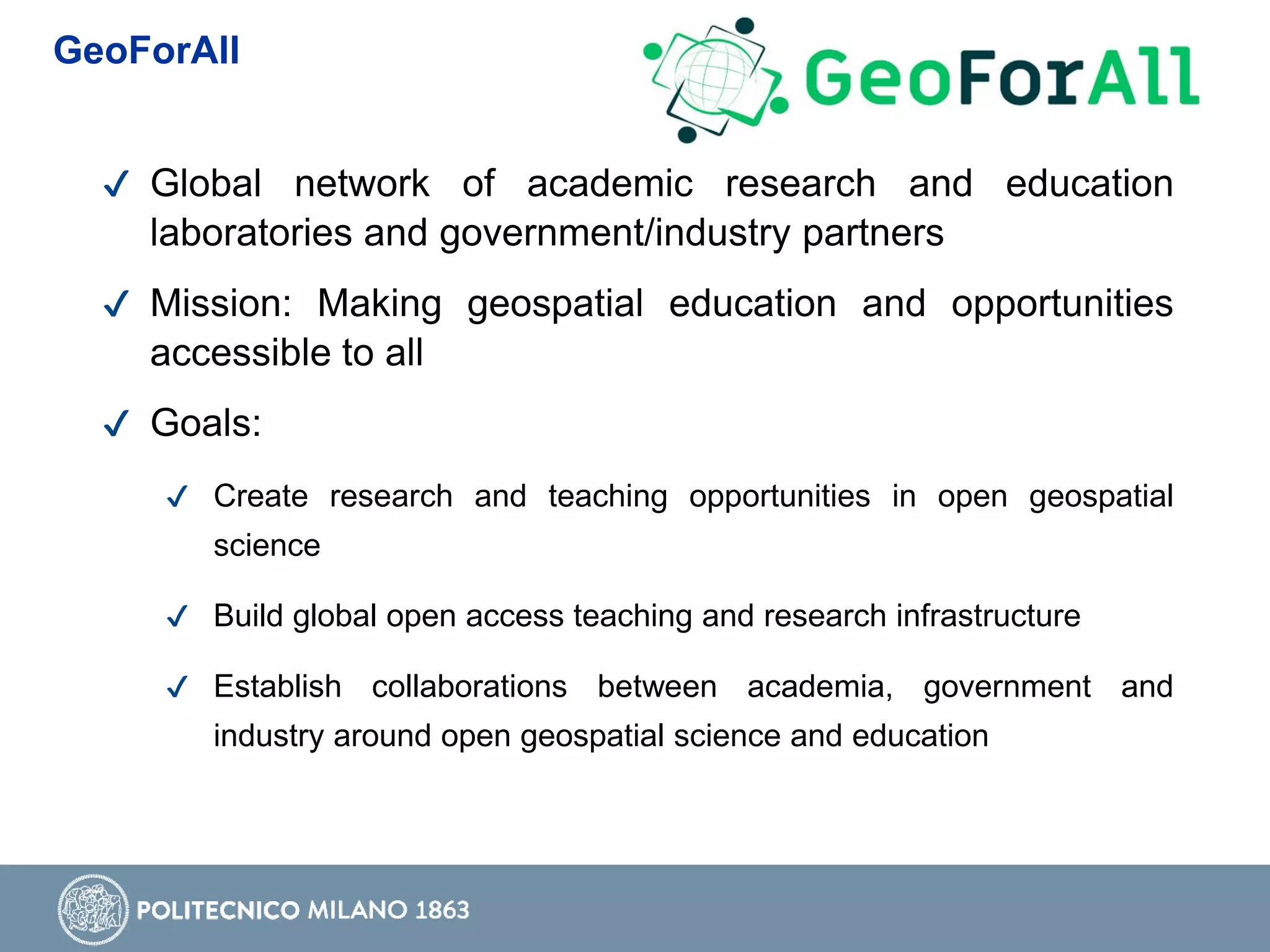 ✔ Global network of academic research and education
laboratories and government/industry partners
✔ Mission: Making geospatial education and opportunities
accessible to all
✔ Goals:
✔ Create research and teaching opportunities in open geospatial
science
✔ Build global open access teaching and research infrastructure
✔ Establish collaborations between academia, government and
industry around open geospatial science and education
GeoForAll
 