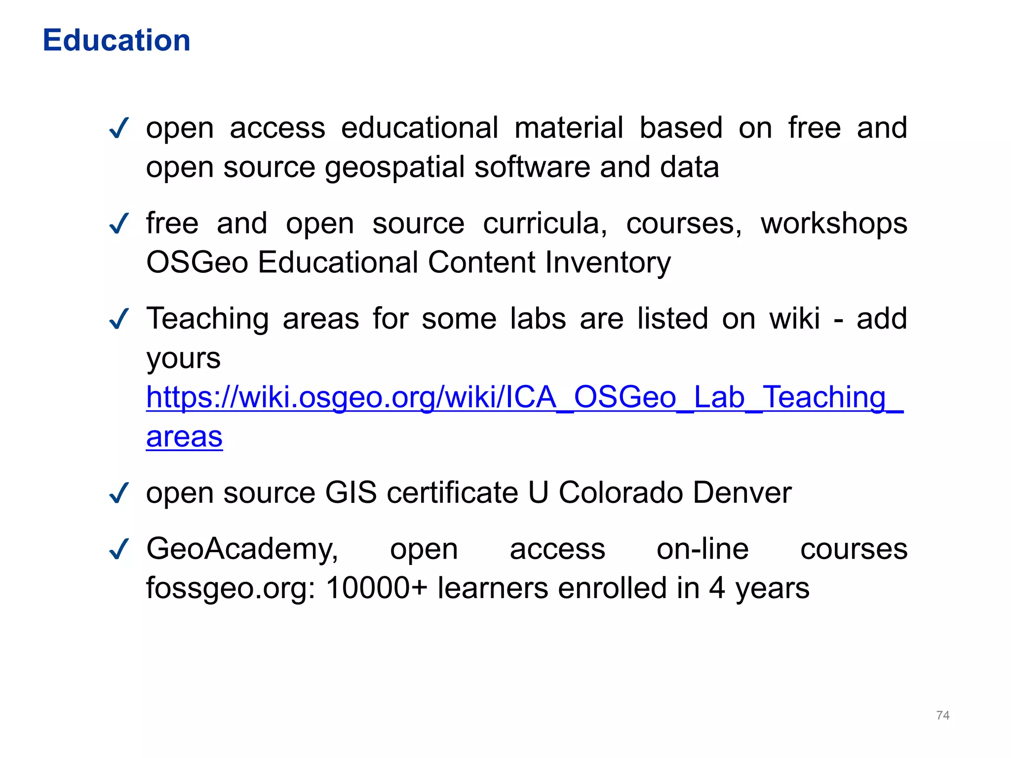 74
✔ open access educational material based on free and
open source geospatial software and data
✔ free and open source curricula, courses, workshops
OSGeo Educational Content Inventory
✔ Teaching areas for some labs are listed on wiki - add
yours
https://wiki.osgeo.org/wiki/ICA_OSGeo_Lab_Teaching_
areas
✔ open source GIS certificate U Colorado Denver
✔ GeoAcademy, open access on-line courses
fossgeo.org: 10000+ learners enrolled in 4 years
Education
 