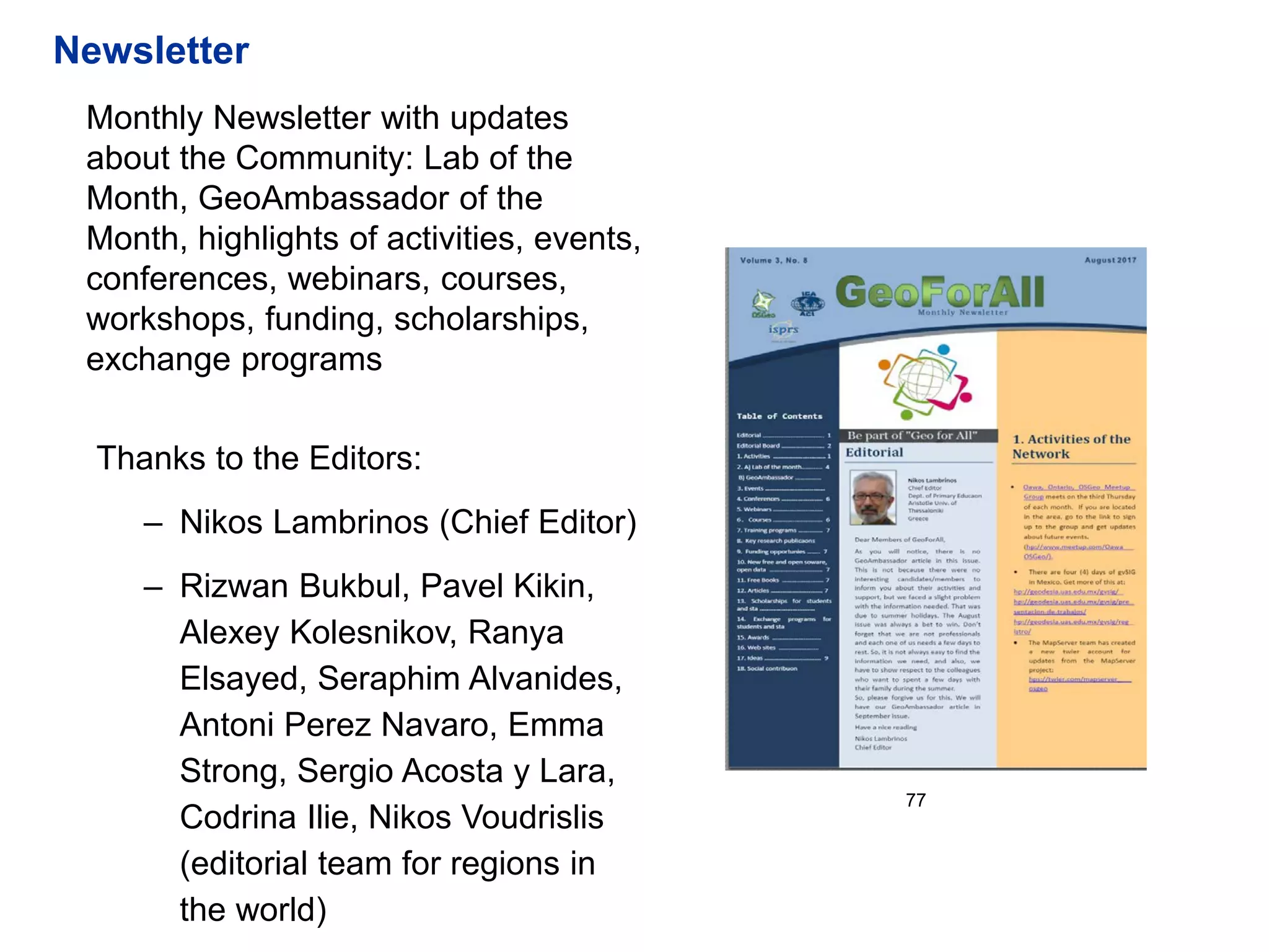 77
Monthly Newsletter with updates
about the Community: Lab of the
Month, GeoAmbassador of the
Month, highlights of activities, events,
conferences, webinars, courses,
workshops, funding, scholarships,
exchange programs
Thanks to the Editors:
– Nikos Lambrinos (Chief Editor)
– Rizwan Bukbul, Pavel Kikin,
Alexey Kolesnikov, Ranya
Elsayed, Seraphim Alvanides,
Antoni Perez Navaro, Emma
Strong, Sergio Acosta y Lara,
Codrina Ilie, Nikos Voudrislis
(editorial team for regions in
the world)
Newsletter
 