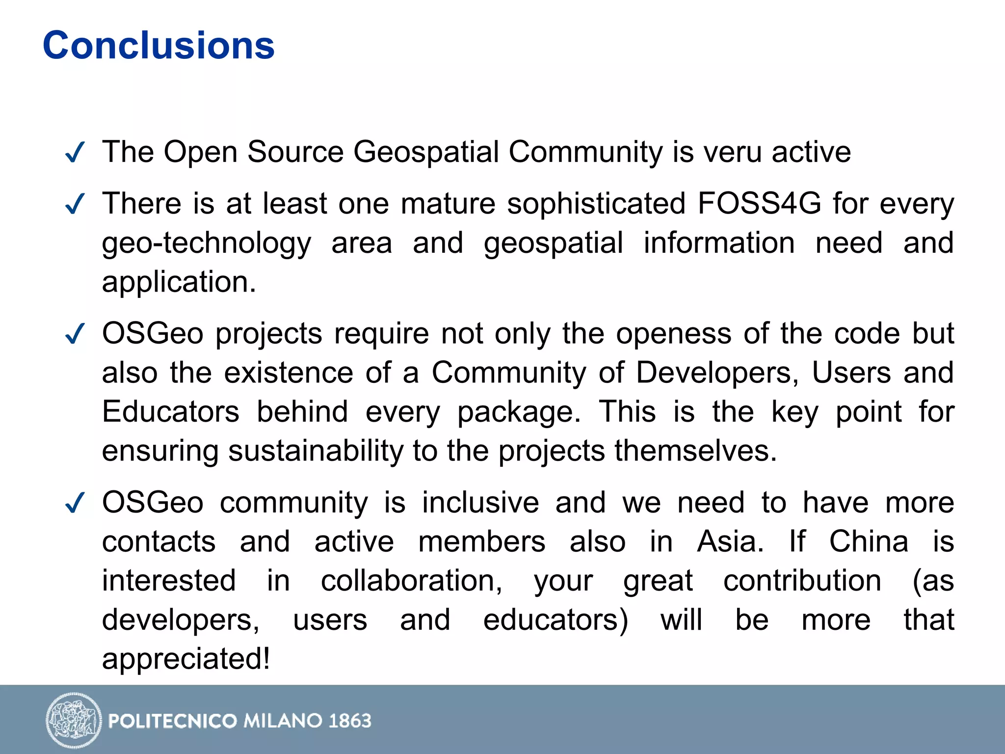 ✔ The Open Source Geospatial Community is veru active
✔ There is at least one mature sophisticated FOSS4G for every
geo-technology area and geospatial information need and
application.
✔ OSGeo projects require not only the openess of the code but
also the existence of a Community of Developers, Users and
Educators behind every package. This is the key point for
ensuring sustainability to the projects themselves.
✔ OSGeo community is inclusive and we need to have more
contacts and active members also in Asia. If China is
interested in collaboration, your great contribution (as
developers, users and educators) will be more that
appreciated!
Conclusions
 