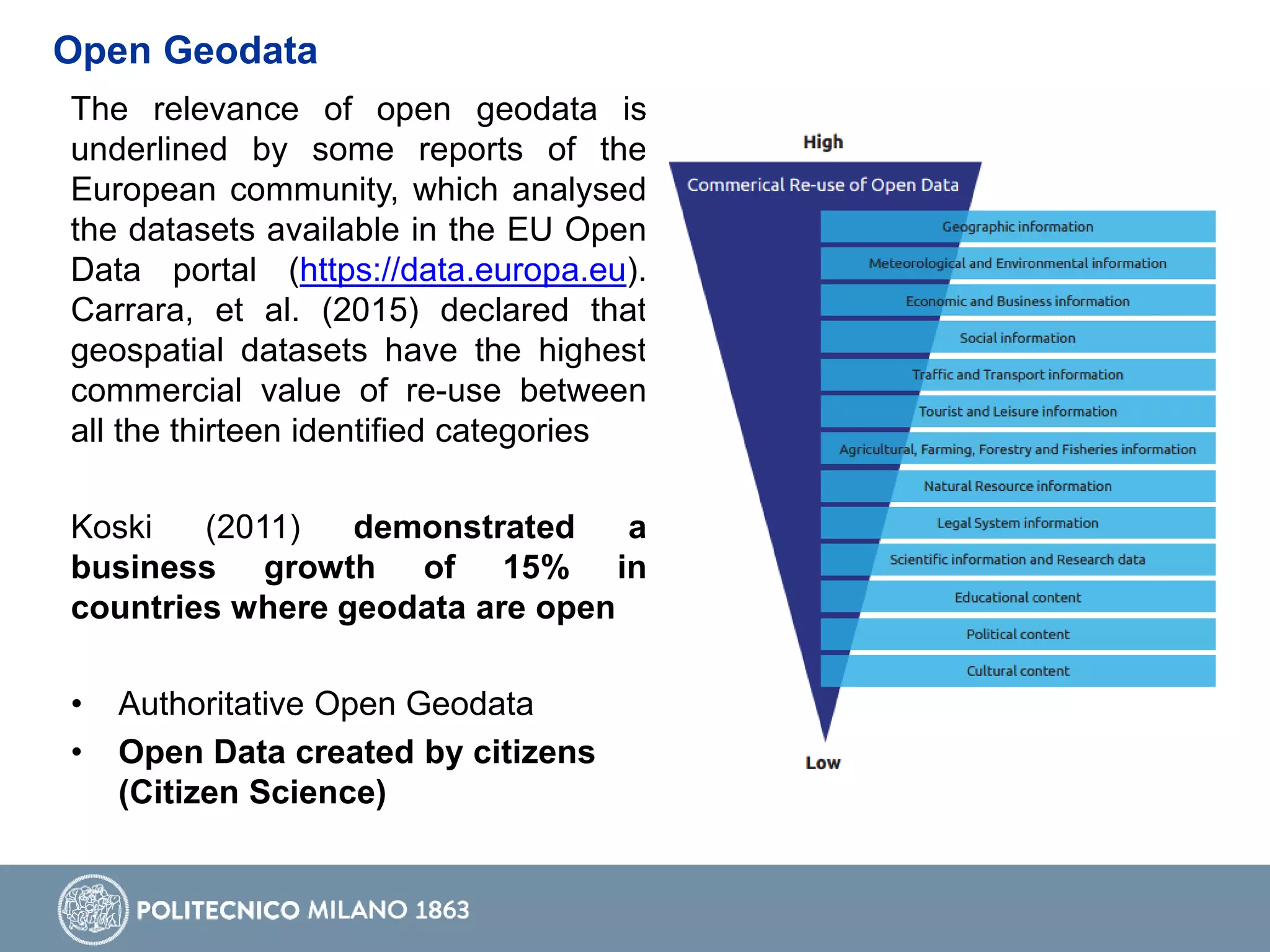 The relevance of open geodata is
underlined by some reports of the
European community, which analysed
the datasets available in the EU Open
Data portal (https://data.europa.eu).
Carrara, et al. (2015) declared that
geospatial datasets have the highest
commercial value of re-use between
all the thirteen identified categories
Koski (2011) demonstrated a
business growth of 15% in
countries where geodata are open
• Authoritative Open Geodata
• Open Data created by citizens
(Citizen Science)
Open Geodata
 