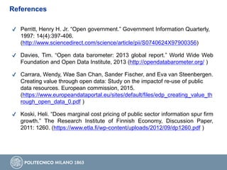 ✔ Perritt, Henry H. Jr. “Open government.” Government Information Quarterly,
1997: 14(4):397-406.
(http://www.sciencedirect.com/science/article/pii/S0740624X97900356)
✔ Davies, Tim. “Open data barometer: 2013 global report.” World Wide Web
Foundation and Open Data Institute, 2013 (http://opendatabarometer.org/ )
✔ Carrara, Wendy, Wae San Chan, Sander Fischer, and Eva van Steenbergen.
Creating value through open data: Study on the impactof re-use of public
data resources. European commission, 2015.
(https://www.europeandataportal.eu/sites/default/files/edp_creating_value_th
rough_open_data_0.pdf )
✔ Koski, Heli. “Does marginal cost pricing of public sector information spur firm
growth.” The Research Institute of Finnish Economy, Discussion Paper,
2011: 1260. (https://www.etla.fi/wp-content/uploads/2012/09/dp1260.pdf )
References
 