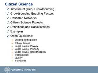 ✔ Timeline of (Geo) Crowdsourcing
✔ Crowdsourcing Enabling Factors
✔ Research Networks
✔ Citizen Science Projects
✔ Definitions and classifications
✔ Examples
✔ Open Questions:
➔ Eliciting participation
➔ Ethical Issues
➔ Legal Issues: Privacy
➔ Legal Issues: Property
➔ Legal Issues: Responsability
➔ Visualisation
➔ Quality
➔ Standards
Citizen Science
 