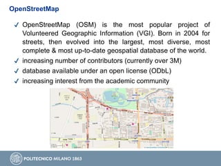 ✔ OpenStreetMap (OSM) is the most popular project of
Volunteered Geographic Information (VGI). Born in 2004 for
streets, then evolved into the largest, most diverse, most
complete & most up-to-date geospatial database of the world.
✔ increasing number of contributors (currently over 3M)
✔ database available under an open license (ODbL)
✔ increasing interest from the academic community
OpenStreetMap
 