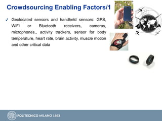 Crowdsourcing Enabling Factors/1
✔ Geolocated sensors and handheld sensors: GPS,
WiFi or Bluetooth receivers, cameras,
microphones,, activity trackers, sensor for body
temperature, heart rate, brain activity, muscle motion
and other critical data
 